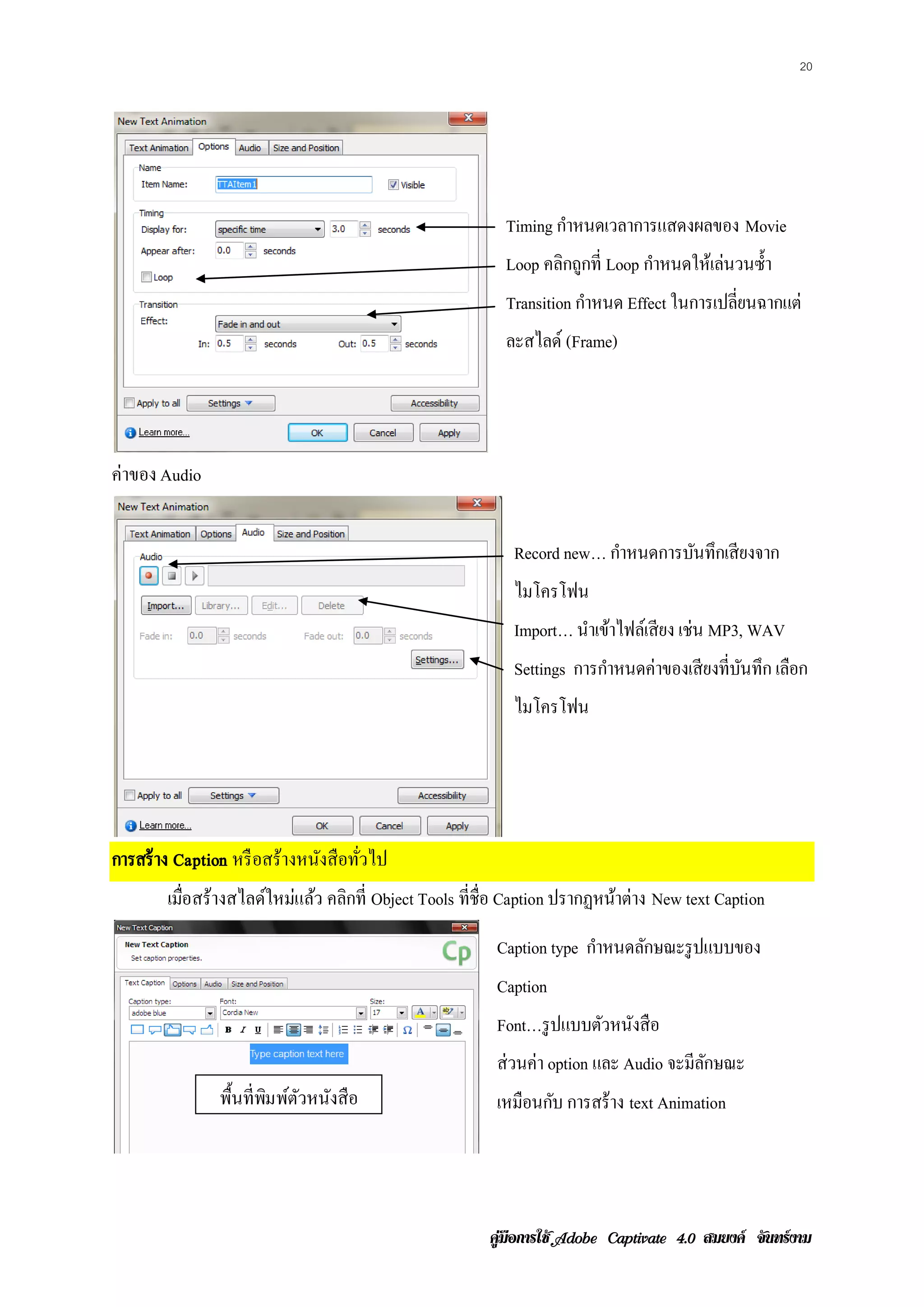 20




                                                        Timing กาหนดเวลาการแสดงผลของ Movie
                                                                ํ
                                                        Loop คลิกถูกที่ Loop กําหนดให้เล่นวนซํ้า
                                                        Transition กาหนด Effect ในการเปลี่ยนฉากแต่
                                                                    ํ
                                                        ละสไลด์ (Frame)




ค่าของ Audio


                                                         Record new… กาหนดการบนทึกเสียงจาก
                                                                      ํ       ั
                                                         ไมโครโฟน
                                                         Import… นําเข้าไฟล์เสี ยง เช่น MP3, WAV
                                                         Settings การกําหนดค่าของเสี ยงที่บนทึก เลือก
                                                                                           ั
                                                         ไมโครโฟน




การสร้ าง Caption หรื อสร้างหนังสื อทัวไป
                                      ่
        เมอสร้างสไลดใหมแลว คลิกที่ Object Tools ที่ชื่อ Caption ปรากฏหนาต่าง New text Caption
          ่ื        ์ ่ ้                                              ้
                                                      Caption type กาหนดลกษณะรูปแบบของ
                                                                    ํ    ั
                                                      Caption
                                                      Font…รู ปแบบตวหนงสือ
                                                                   ั ั
                                                      ส่วนค่า option และ Audio จะมีลกษณะ
                                                                                    ั
                พ้ืนท่ ีพมพตวหนงสือ
                         ิ ์ ั ั                      เหมือนกบ การสร้าง text Animation
                                                             ั




                                                     คูมือการใช  สมยงค จันทรงาม
 