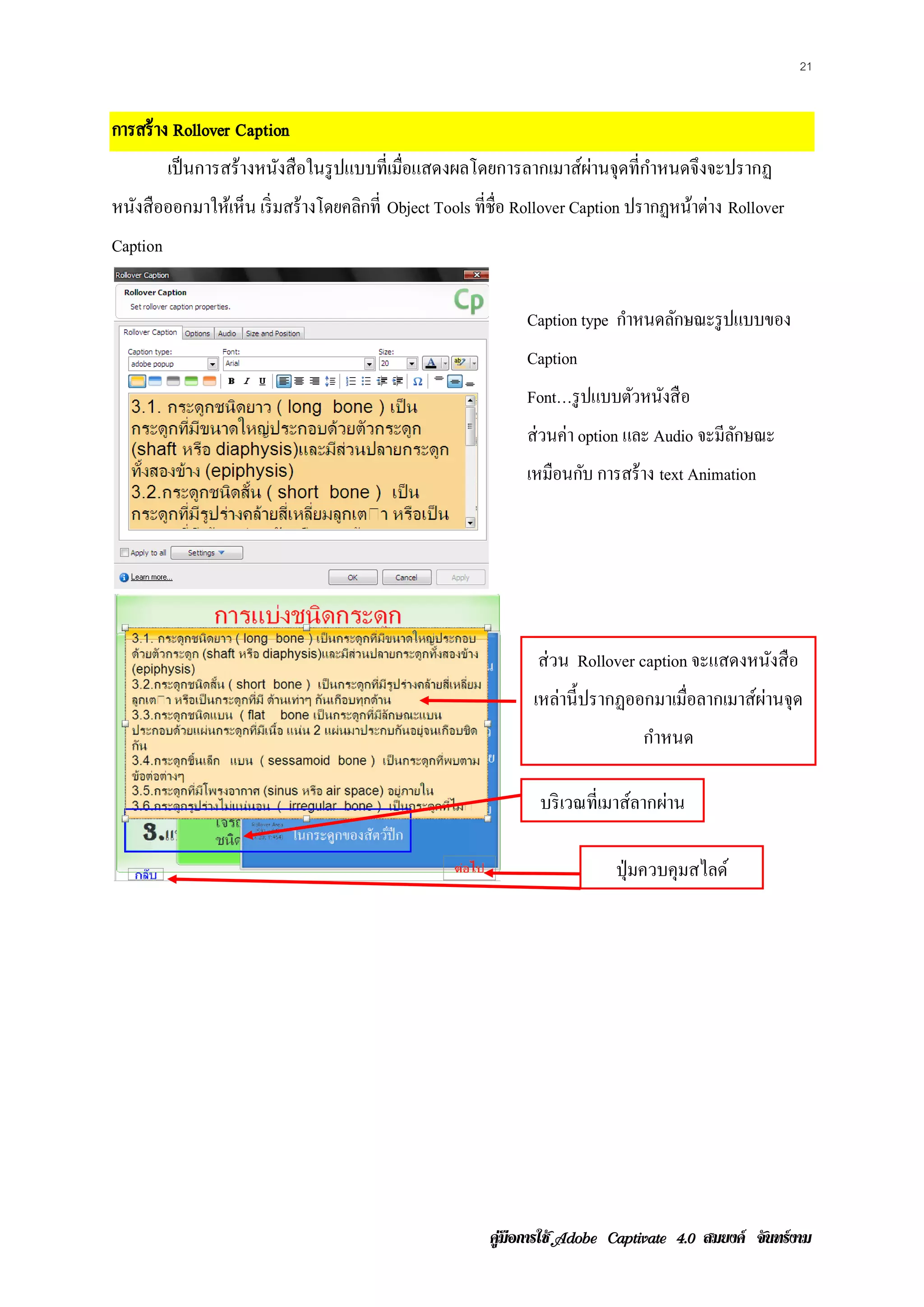 21


การสร้ าง Rollover Caption
          เป็ นการสร้างหนังสื อในรู ปแบบที่เมือแสดงผลโดยการลากเมาส์ผานจุดที่กาหนดจึงจะปรากฏ
                                              ่                     ่        ํ
หนงสือออกมาใหเ้ ห็น เริ่มสร้างโดยคลกท่ี Object Tools ที่ชื่อ Rollover Caption ปรากฏหนาต่าง Rollover
  ั                                ิ                                                 ้
Caption

                                                             Caption type กาหนดลกษณะรูปแบบของ
                                                                           ํ    ั
                                                             Caption
                                                             Font…รู ปแบบตวหนงสือ
                                                                          ั ั
                                                             ส่วนค่า option และ Audio จะมีลกษณะ
                                                                                           ั
                                                             เหมือนกบ การสร้าง text Animation
                                                                    ั




                                                              ส่วน Rollover caption จะแสดงหนังสือ
                                                              เหล่านี้ ปรากฏออกมาเมือลากเมาส์ผานจุด
                                                                                    ่         ่
                                                                              กาหนด
                                                                               ํ

                                                               บริ เวณที่เมาส์ลากผ่าน

                                                                          ปุ่ มควบคุมสไลด์




                                                       คูมือการใช  สมยงค จันทรงาม
 