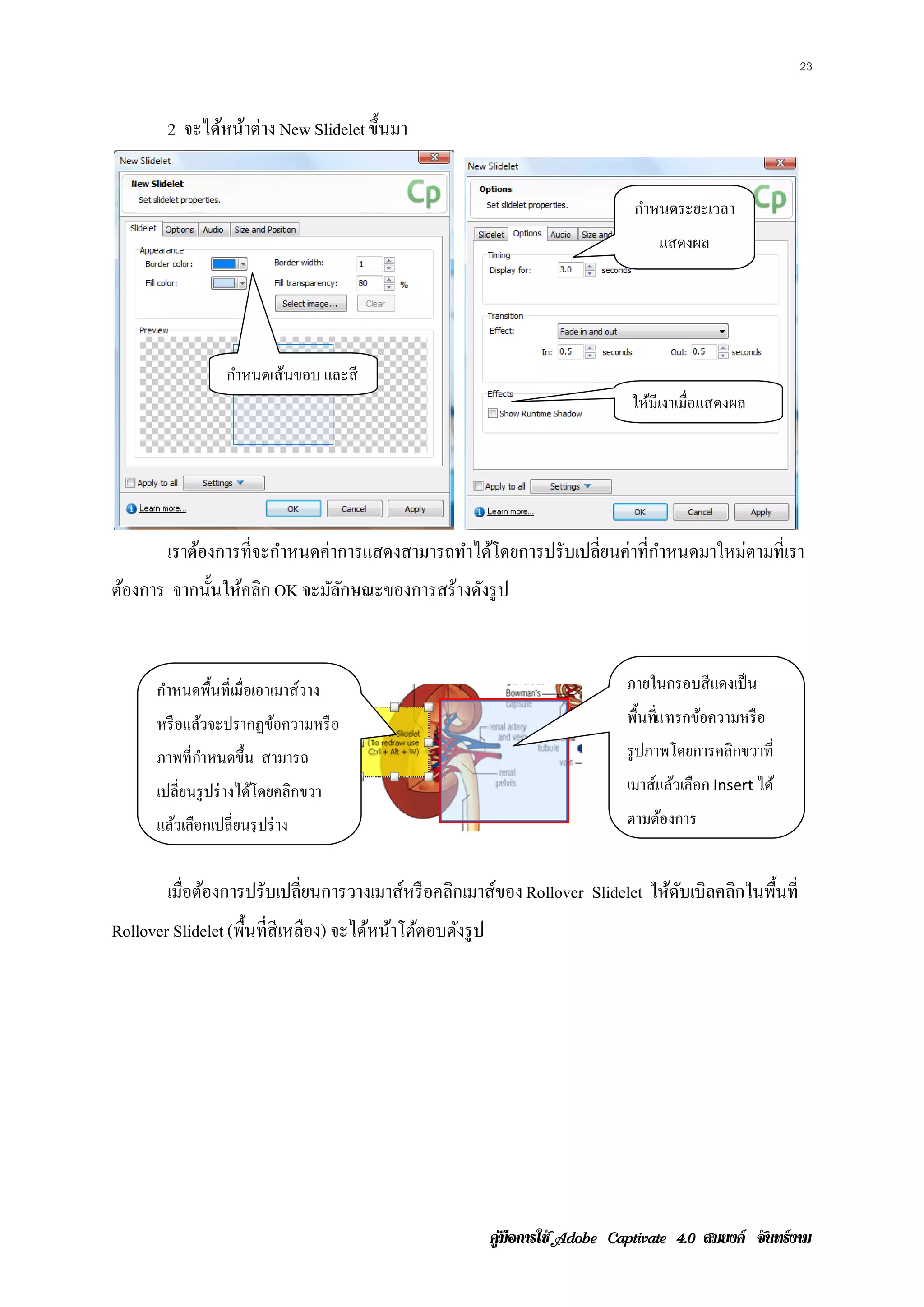 23


        2 จะได้หน้าต่าง New Slidelet ขึ้นมา


                                                                             กําหนดระยะเวลา
                                                                                 แสดงผล




                   กาหนดเสนขอบ และสี
                    ํ     ้
                                                                             ให้มีเงาเมื่อแสดงผล




        เราต้องการที่จะกําหนดค่าการแสดงสามารถทําได้โดยการปรับเปลียนค่าที่กาหนดมาใหม่ตามที่เรา
                                                                 ่        ํ
ต้องการ จากน้ นใหคลก OK จะมัลกษณะของการสร้างดังรู ป
              ั ้ ิ          ั


      กําหนดพื้นที่เมื่อเอาเมาส์วาง                                         ภายในกรอบสี แดงเป็ น
      หรื อแล้วจะปรากฏข้อความหรื อ                                          พ้ืนทแ ทรกขอความหรือ
                                                                                 ่ี    ้
      ภาพที่กาหนดขึ้น สามารถ
             ํ                                                              รู ปภาพโดยการคลิกขวาที่
      เปลี่ยนรู ปร่ างได้โดยคลิกขวา                                         เมาส์แล้วเลือก Insert ได้
      แล้วเลือกเปลี่ยนรุ ปร่ าง                                             ตามต้องการ


        เมือต้องการปรับเปลียนการวางเมาส์หรื อคลิกเมาส์ของ Rollover Slidelet ใหดบเบิลคลกในพ้นท่ี
           ่               ่                                                  ้ ั     ิ    ื
Rollover Slidelet (พื้นที่สีเหลือง) จะไดหนาโตตอบดงรูป
                                        ้ ้ ้    ั




                                                        คูมือการใช  สมยงค จันทรงาม
 