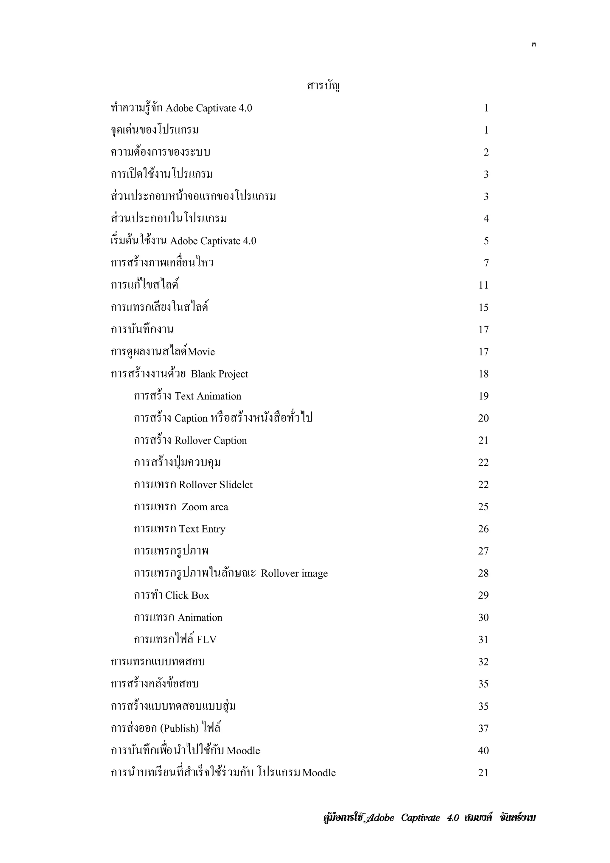 ค


                                          สารบญ
                                              ั
ทาความรู้จก Adobe Captivate 4.0
     ํ         ั                                                                  1
จุดเด่นของโปรแกรม                                                                 1
ความตองการของระบบ
           ้                                                                      2
การเปิดใชงานโปรแกรม
             ้                                                                    3
ส่วนประกอบหนาจอแรกของโปรแกรม
                          ้                                                       3
ส่วนประกอบในโปรแกรม                                                               4
เริ่ มต้นใช้งาน Adobe Captivate 4.0                                               5
การสร้างภาพเคลอนไหว    ่ื                                                         7
การแก้ไขสไลด์                                                                    11
การแทรกเสี ยงในสไลด์                                                             15
การบันทึกงาน                                                                     17
การดูผลงานสไลด์ Movie                                                            17
การสร้างงานด้วย Blank Project                                                    18
        การสร้าง Text Animation                                                  19
        การสร้าง Caption หรื อสร้างหนังสือทัวไป
                                            ่                                    20
        การสร้าง Rollover Caption                                                21
        การสร้างปุ่ มควบคุม                                                      22
        การแทรก Rollover Slidelet                                                22
        การแทรก Zoom area                                                        25
        การแทรก Text Entry                                                       26
        การแทรกรู ปภาพ                                                           27
        การแทรกรู ปภาพในลักษณะ Rollover image                                    28
        การทํา Click Box                                                         29
        การแทรก Animation                                                        30
        การแทรกไฟล์ FLV                                                          31
การแทรกแบบทดสอบ                                                                  32
การสร้างคลงขอสอบ ั ้                                                             35
การสร้างแบบทดสอบแบบสุ่ ม                                                         35
การส่ งออก (Publish) ไฟล์                                                        37
การบนทึกเพอ นาไปใชกบ Moodle
         ั        ่ื ํ        ้ ั                                                40
การนําบทเรี ยนที่สาเร็ จใช้ร่วมกับ โปรแกรม Moodle
                            ํ                                                    21

                                              คูมือการใช  สมยงค จันทรงาม
 