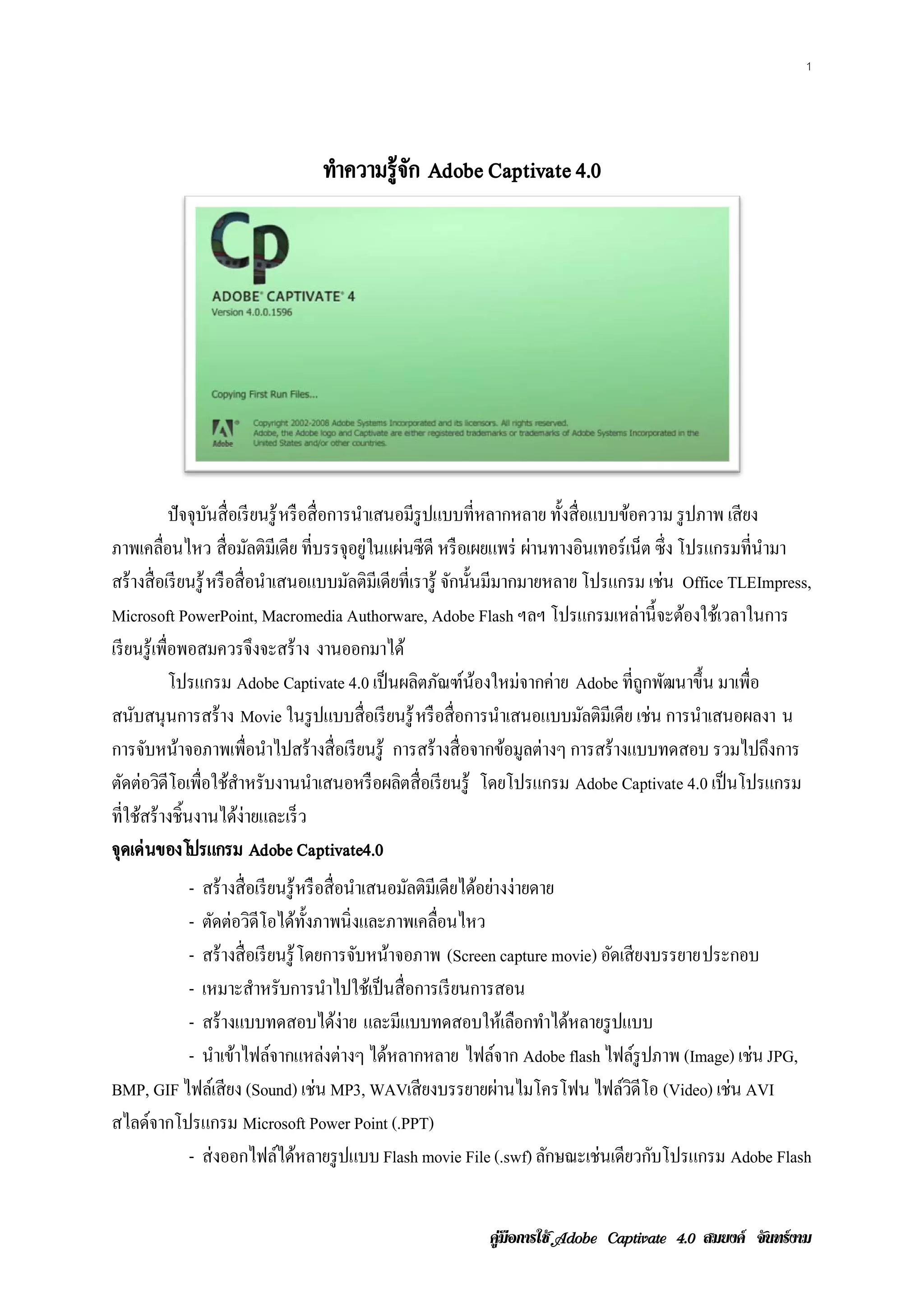 1




                                 ทําความรู้จก Adobe Captivate 4.0
                                            ั




               ปั จจุบนสื่ อเรี ยนรู ้ หรือส่ื อการนาเสนอมีรูปแบบท่ีหลากหลาย ท้ งส่ื อแบบขอความ รูปภาพ เสียง
                      ั                              ํ                          ั         ้
ภาพเคลื่อนไหว สื่ อมัลติมีเดีย ที่บรรจุอยู่ในแผ่นซี ดี หรื อเผยแพร่ ผานทางอนเทอร์เน็ต ซ่ ึง โปรแกรมท่ีนามา
                                                                          ่          ิ                       ํ
สร้ างสื่ อเรี ยนรู ้ หรือส่ื อนาเสนอแบบมลติมีเดียท่ีเรารู้ จกน้ นมีมากมายหลาย โปรแกรม เช่น Office TLEImpress,
                                  ํ                ั            ั ั
Microsoft PowerPoint, Macromedia Authorware, Adobe Flash ฯลฯ โปรแกรมเหล่านี้ จะต้องใช้เวลาในการ
เรี ยนรู ้ เพ่ือพอสมควรจึงจะสร้าง งานออกมาได้
               โปรแกรม Adobe Captivate 4.0 เป็ นผลิตภัณฑ์น้องใหม่จากค่าย Adobe ที่ถูกพัฒนาขึ้น มาเพื่อ
สนบสนุนการสร้าง Movie ในรูปแบบส่ื อเรียนรู้ หรื อสื่ อการนําเสนอแบบมัลติมีเดีย เช่น การนําเสนอผลงา น
     ั
การจบหนาจอภาพเพ่ือนาไปสร้างส่ื อเรียนรู้ การสร้างส่ื อจากขอมูลต่างๆ การสร้างแบบทดสอบ รวมไปถงการ
       ั ้                          ํ                                  ้                                       ึ
ตดต่อวดีโอเพ่ือใชสาหรับงานนาเสนอหรือผลตส่ื อเรียนรู้ โดยโปรแกรม Adobe Captivate 4.0 เป็นโปรแกรม
  ั ิ                      ้ ํ              ํ            ิ
ที่ใช้สร้ างชิ้นงานได้ง่ายและเร็ ว
จุดเด่นของโปรแกรม Adobe Captivate4.0
          - สร้ างสื่ อเรี ยนรู ้ หรือส่ื อนาเสนอมลติมีเดียไดอยางง่ายดาย
                                            ํ     ั          ้ ่
          - ตัดต่อวิดีโอได้ท้ งภาพนิ่ งและภาพเคลื่อนไหว
                                   ั
          - สร้ างสื่ อเรี ยนรู ้ โดยการจบหนาจอภาพ (Screen capture movie) อดเสียงบรรยายประกอบ
                                              ั ้                          ั
          - เหมาะสําหรับการนําไปใช้เป็ นสื่ อการเรี ยนการสอน
          - สร้างแบบทดสอบไดง่าย และมีแบบทดสอบใหเ้ ลอกทาไดหลายรูปแบบ
                                          ้                          ื ํ ้
          - นาเขาไฟลจากแหลงต่างๆ ไดหลากหลาย ไฟลจาก Adobe flash ไฟล์รูปภาพ (Image) เช่น JPG,
               ํ ้ ์                  ่         ้                ์
BMP, GIF ไฟลเ์ สียง (Sound) เช่น MP3, WAVเสี ยงบรรยายผานไมโครโฟน ไฟลวดีโอ (Video) เช่น AVI
                                                                   ่         ์ิ
สไลดจากโปรแกรม Microsoft Power Point (.PPT)
    ์
          - ส่ งออกไฟล์ได้หลายรู ปแบบ Flash movie File (.swf) ลกษณะเช่นเดียวกบโปรแกรม Adobe Flash
                                                                        ั        ั


                                                            คูมือการใช  สมยงค จันทรงาม
 