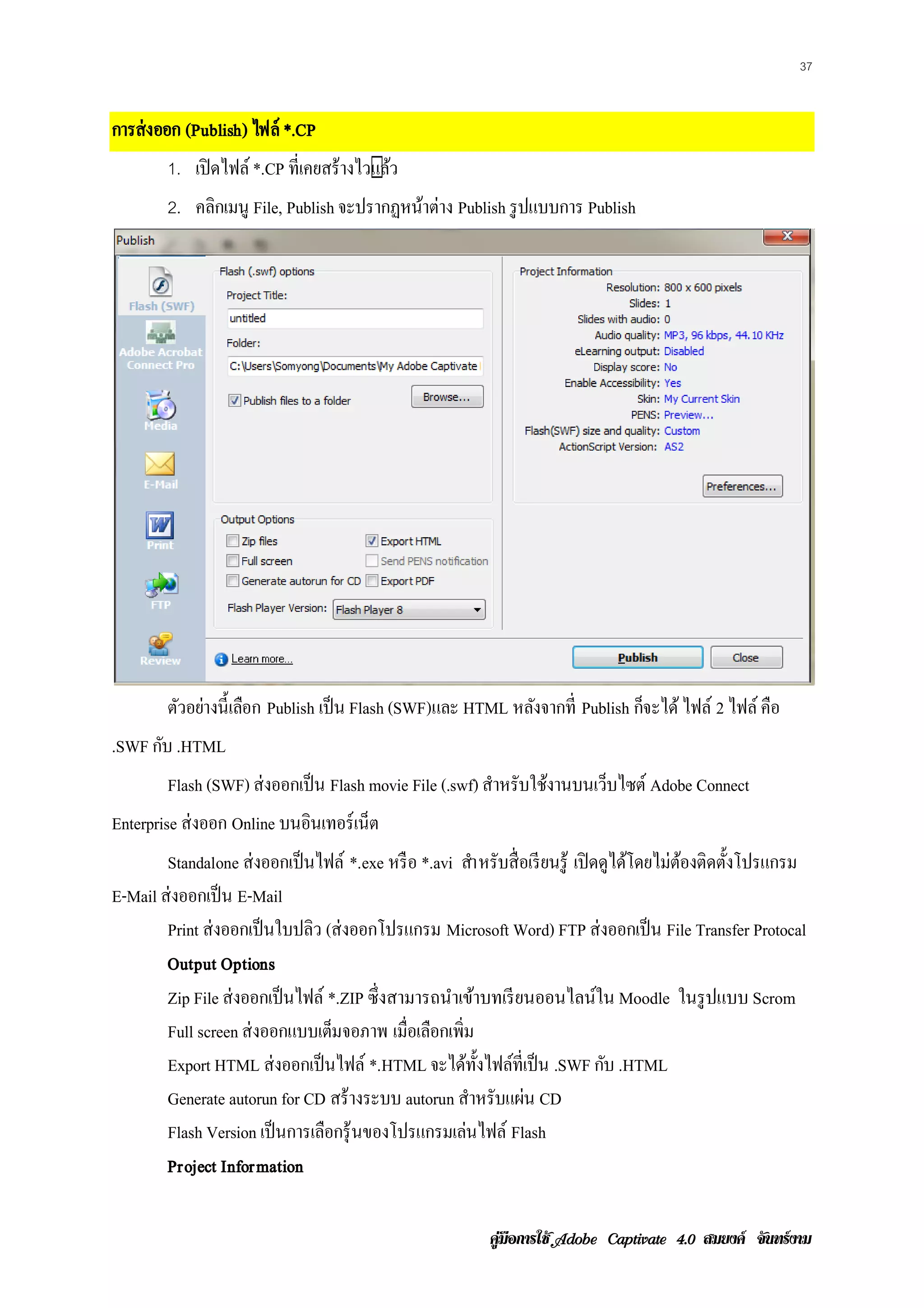 37


การส่ งออก (Publish) ไฟล์ *.CP
        1. เปิดไฟล์ *.CP ที่เคยสร้ างไว�ลว
                                       แ้
        2. คลิกเมนู File, Publish จะปรากฏหนาต่าง Publish รูปแบบการ Publish
                                           ้




        ตวอยางน้ ี เลอก Publish เป็ น Flash (SWF)และ HTML หลังจากที่ Publish กจะได้ ไฟล์ 2 ไฟล์ คือ
         ั ่         ื                                                        ็
.SWF กบ .HTML
      ั
        Flash (SWF) ส่งออกเป็น Flash movie File (.swf) สําหรับใช้งานบนเว็บไซต์ Adobe Connect
Enterprise ส่งออก Online บนอินเทอร์ เน็ต
        Standalone ส่งออกเป็นไฟล์ *.exe หรื อ *.avi สํา หรับสื่ อเรี ยนรู ้ เปิดดูไดโดยไม่ตองติดต้ งโปรแกรม
                                                                                    ้      ้       ั
E-Mail ส่งออกเป็น E-Mail
        Print ส่ งออกเป็ นใบปลิว (ส่ งออกโปรแกรม Microsoft Word) FTP ส่งออกเป็น File Transfer Protocal
        Output Options
        Zip File ส่งออกเป็นไฟล์ *.ZIP ซึ่งสามารถนําเข้าบทเรี ยนออนไลน์ใน Moodle ในรู ปแบบ Scrom
        Full screen ส่งออกแบบเตมจอภาพ เมื่อเลือกเพิ่ม
                                  ็
        Export HTML ส่งออกเป็นไฟล์ *.HTML จะไดท้ งไฟลท่ีเป็น .SWF กบ .HTML
                                                     ้ ั ์                       ั
        Generate autorun for CD สร้างระบบ autorun สําหรับแผ่น CD
        Flash Version เป็ นการเลือกรุ ้ นของโปรแกรมเลนไฟล์ Flash
                                                      ่
        Project Information

                                                          คูมือการใช  สมยงค จันทรงาม
 