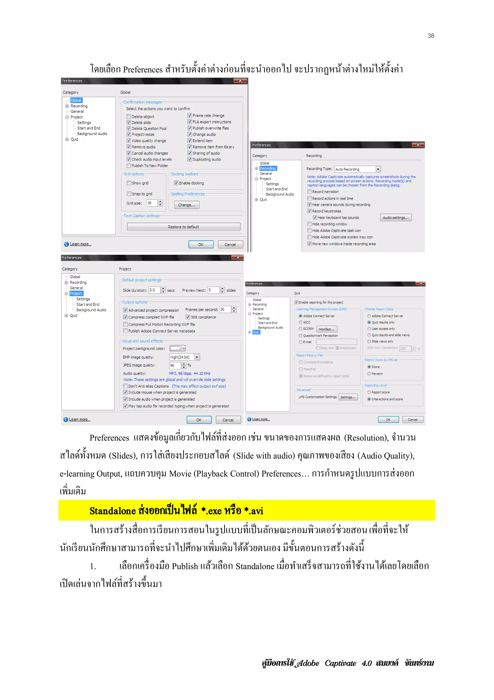 38


        โดยเลือก Preferences สําหรับตั้งค่าต่างก่อนที่จะนําออกไป จะปรากฏหน้าต่างใหม่ให้ต้งค่า
                                                                                         ั




           Preferences แสดงขอมูลเก่ียวกบไฟลท่ีส่งออก เช่น ขนาดของการแสดงผล (Resolution), จานวน
                            ้          ั   ์                                              ํ
สไลด์ท้ งหมด (Slides), การใส่เสียงประกอบสไลด์ (Slide with audio) คุณภาพของเสียง (Audio Quality),
         ั
e-learning Output, แถบควบคุม Movie (Playback Control) Preferences… การกาหนดรูปแบบการส่งออก
                                                                        ํ
เพิ่มเติม
        Standalone ส่ งออกเป็ นไฟล์ *.exe หรือ *.avi
          ในการสร้างสื่อการเรี ยนการสอนในรู ปแบบที่เป็ นลักษณะคอมพิวเตอร์ ช่วยสอน เพื่อที่จะให้
นักเรี ยนนักศึกษาสามารถที่จะนําไปศึกษาเพิ่มเติมได้ดวยตนเอง มีข้นตอนการสร้างดังนี้
                                                     ้            ั
          1.     เลอกเคร่ื องมอ Publish แล้วเลือก Standalone เมอทาเสร็จสามารถท่ีใชงานไดเ้ ลยโดยเลอก
                    ื          ื                               ่ื ํ               ้              ื
เปิ ดเล่นจากไฟล์ท่ีสร้างขึ้นมา




                                                      คูมือการใช  สมยงค จันทรงาม
 
