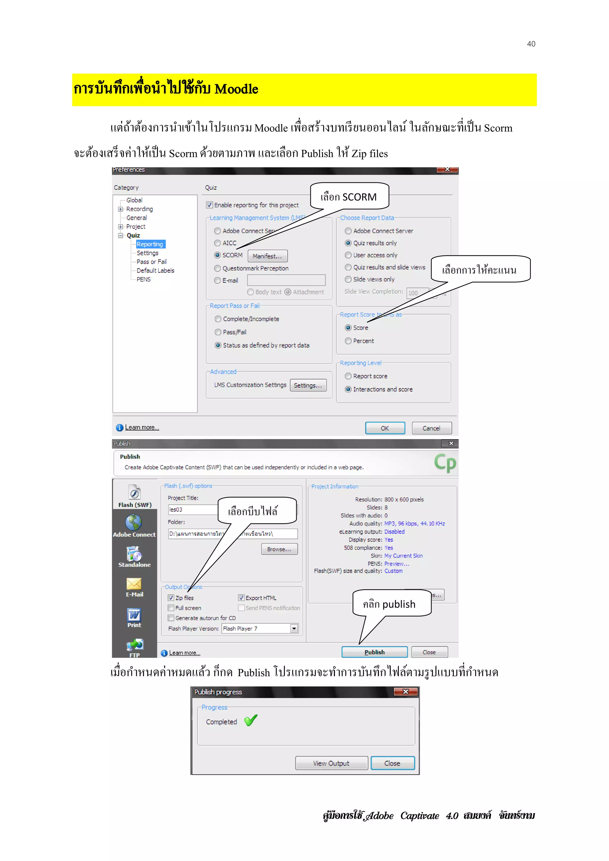 40



การบันทึกเพือนําไปใช้ กบ Moodle
           ่           ั
        แต่ถาต้องการนําเข้าในโปรแกรม Moodle เพื่อสร้างบทเรี ยนออนไลน์ ในลักษณะที่เป็ น Scorm
            ้
จะต้องเสร็ จค่าให้เป็ น Scorm ด้วยตามภาพ และเลือก Publish ให้ Zip files

                                                       เลือก SCORM




                                                                                   เลือกการให้คะแนน




                                  เลือกบีบไฟล์




                                                                 คลก publish
                                                                   ิ



        เมือกําหนดค่าหมดแล้ว ก็กด Publish โปรแกรมจะทําการบันทึกไฟล์ตามรู ปแบบที่กาหนด
           ่                                                                     ํ




                                                        คูมือการใช  สมยงค จันทรงาม
 
