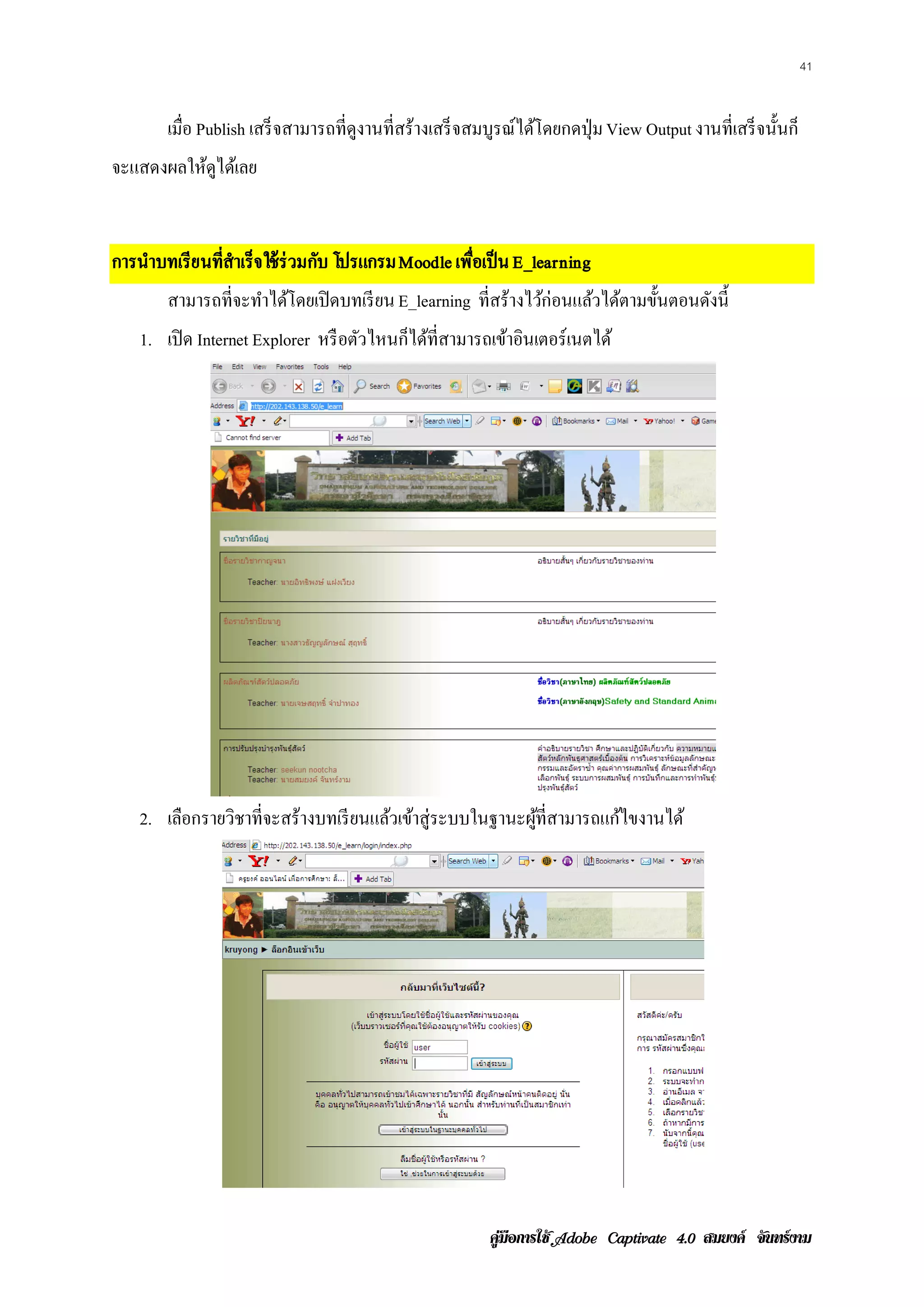 41


        เมื่อ Publish เสร็ จสามารถที่ดงานที่สร้างเสร็ จสมบูรณ์ได้โดยกดปุ่ ม View Output งานที่เสร็ จนั้นก็
                                      ู
จะแสดงผลใหดไดเ้ ลย
          ู้


การนําบทเรียนทีสําเร็จใช้ ร่วมกับ โปรแกรม Moodle เพือเป็ น E_learning
               ่                                    ่
        สามารถที่จะทําได้โดยเปิ ดบทเรี ยน E_learning ที่สร้างไว้ก่อนแล้วได้ตามขั้นตอนดังนี้
    1. เปิด Internet Explorer หรื อตัวไหนก็ได้ท่ีสามารถเข้าอินเตอร์เนตได้




    2. เลือกรายวิชาที่จะสร้างบทเรี ยนแล้วเข้าสู่ระบบในฐานะผูท่ีสามารถแก้ไขงานได้
                                                            ้




                                                          คูมือการใช  สมยงค จันทรงาม
 