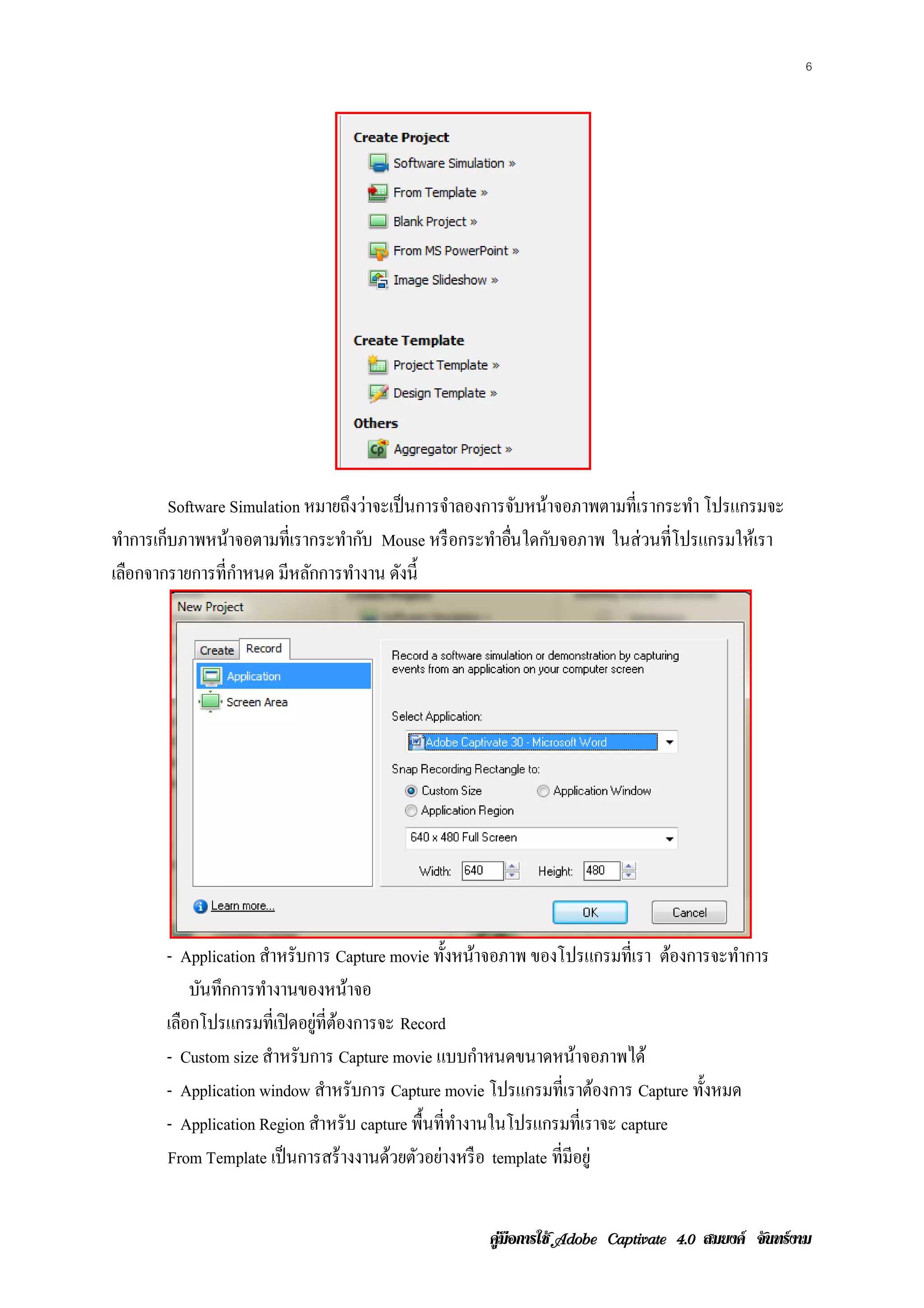 6




         Software Simulation หมายถงวาจะเป็นการจาลองการจบหนาจอภาพตามท่ีเรากระทา โปรแกรมจะ
                                   ึ ่         ํ          ั ้                ํ
ทาการเกบภาพหนาจอตามท่ีเรากระทากบ Mouse หรือกระทาอนใดกบจอภาพ ในส่ วนที่โปรแกรมให้เรา
  ํ    ็          ้               ํ ั                ํ ่ื     ั
เลอกจากรายการท่ีกาหนด มีหลกการทางาน ดงน้ ี
    ื               ํ         ั     ํ    ั




       - Application สาหรับการ Capture movie ท้ งหนาจอภาพ ของโปรแกรมท่ีเรา ตองการจะทาการ
                        ํ                         ั ้                            ้     ํ
           บนทึกการทางานของหนาจอ
            ั         ํ              ้
       เลือกโปรแกรมที่เปิ ดอยู่ที่ตองการจะ Record
                                   ้
       - Custom size สาหรับการ Capture movie แบบกาหนดขนาดหนาจอภาพได้
                          ํ                           ํ          ้
       - Application window สาหรับการ Capture movie โปรแกรมท่ีเราตองการ Capture ท้ งหมด
                                 ํ                                   ้             ั
       - Application Region สาหรับ capture พื้นที่ทางานในโปรแกรมที่เราจะ capture
                               ํ                   ํ
       From Template เป็นการสร้างงานดวยตวอยางหรือ template ที่มีอยู่
                                         ้ ั ่


                                                  คูมือการใช  สมยงค จันทรงาม
 