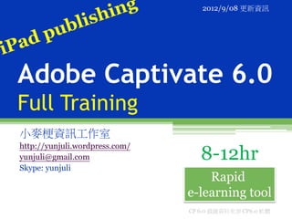 2012/9/08 更新資訊




Adobe Captivate 6.0
Full Training
小麥梗資訊工作室
http://yunjuli.wordpress.com/
yunjuli@gmail.com                  8-12hr
Skype: yunjuli
                                    Rapid
                                e-learning tool
                                CP 6.0 截圖資料來源 CP6.0 軟體
 