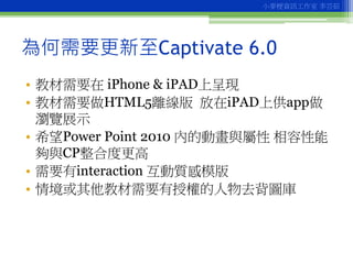 小麥梗資訊工作室 李芸茹




為何需要更新至Captivate 6.0
• 教材需要在 iPhone & iPAD上呈現
• 教材需要做HTML5離線版 放在iPAD上供app做
  瀏覽展示
• 希望Power Point 2010 內的...