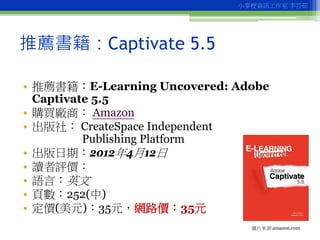 小麥梗資訊工作室 李芸茹




推薦書籍：Captivate 5.5

• 推薦書籍：E-Learning Uncovered: Adobe
  Captivate 5.5
• 購買廠商： Amazon
• 出版社： CreateSpace ...