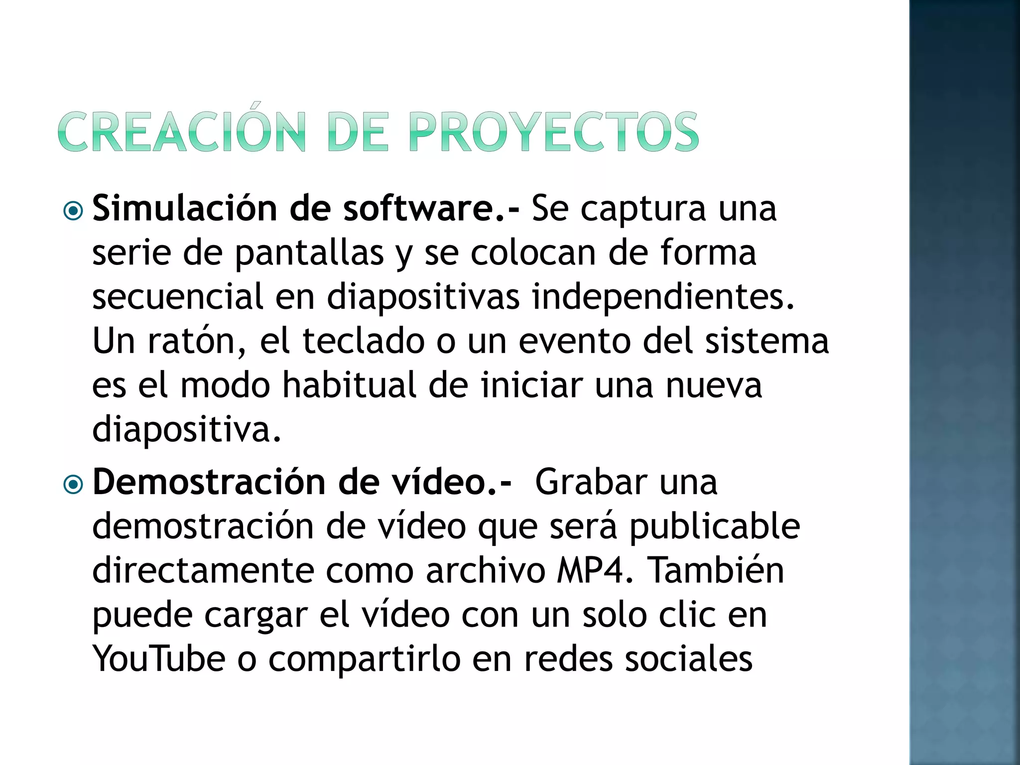  Simulación de software.- Se captura una
serie de pantallas y se colocan de forma
secuencial en diapositivas independientes.
Un ratón, el teclado o un evento del sistema
es el modo habitual de iniciar una nueva
diapositiva.
 Demostración de vídeo.- Grabar una
demostración de vídeo que será publicable
directamente como archivo MP4. También
puede cargar el vídeo con un solo clic en
YouTube o compartirlo en redes sociales
 