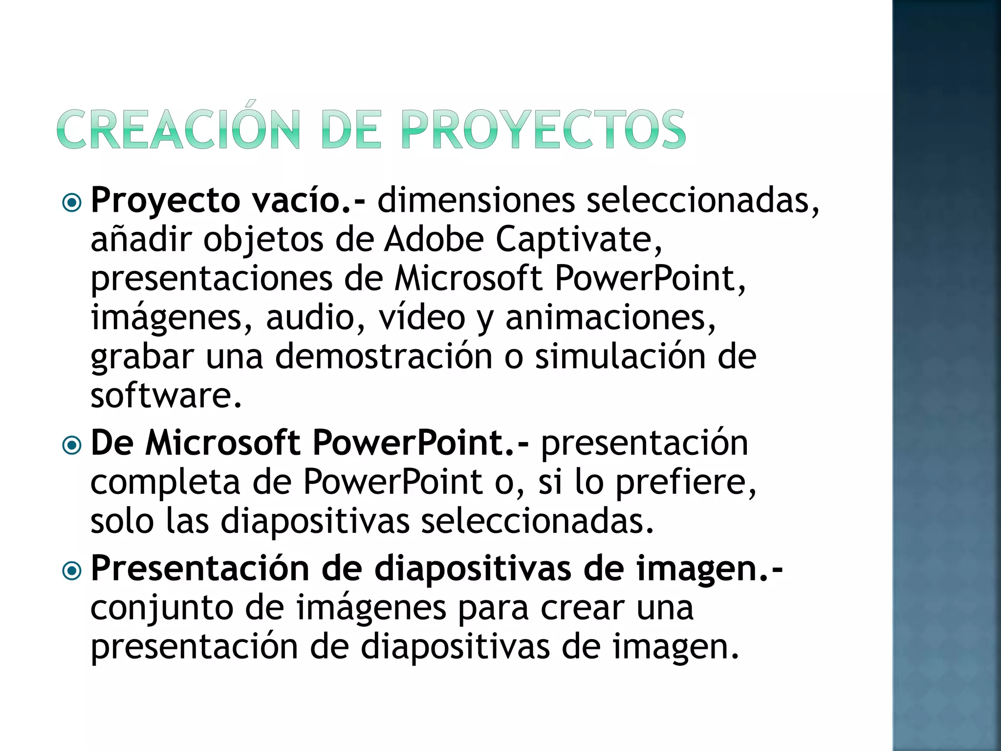  Proyecto vacío.- dimensiones seleccionadas,
añadir objetos de Adobe Captivate,
presentaciones de Microsoft PowerPoint,
imágenes, audio, vídeo y animaciones,
grabar una demostración o simulación de
software.
 De Microsoft PowerPoint.- presentación
completa de PowerPoint o, si lo prefiere,
solo las diapositivas seleccionadas.
 Presentación de diapositivas de imagen.-
conjunto de imágenes para crear una
presentación de diapositivas de imagen.
 