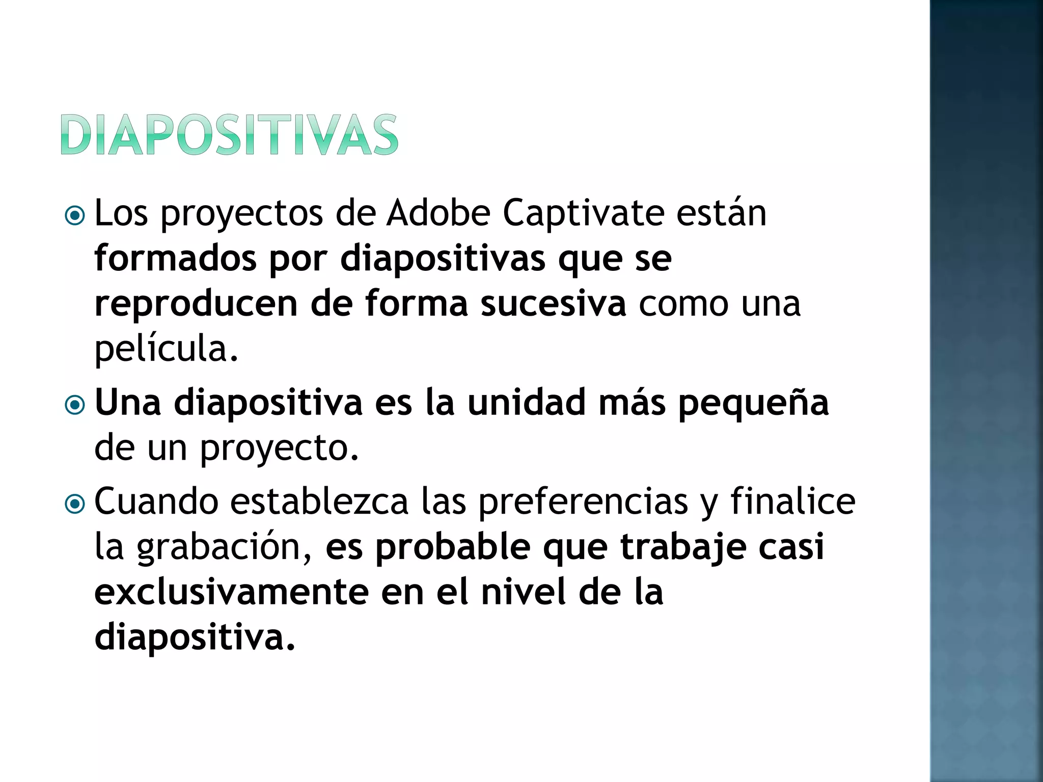  Los proyectos de Adobe Captivate están
formados por diapositivas que se
reproducen de forma sucesiva como una
película.
 Una diapositiva es la unidad más pequeña
de un proyecto.
 Cuando establezca las preferencias y finalice
la grabación, es probable que trabaje casi
exclusivamente en el nivel de la
diapositiva.
 