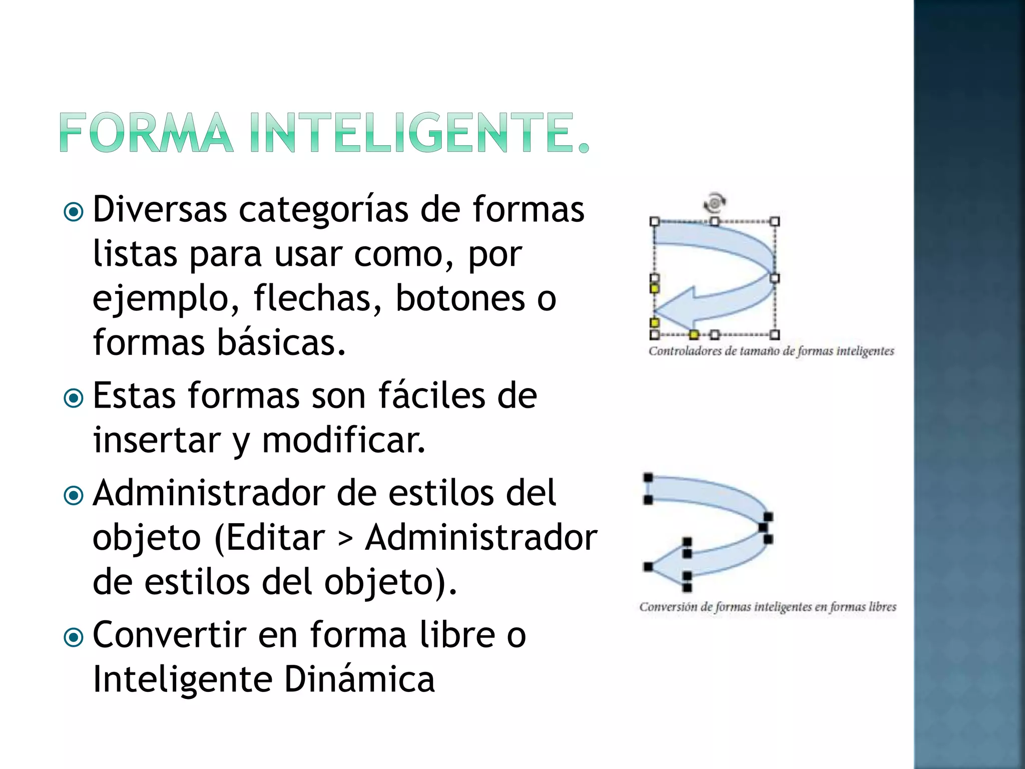  Diversas categorías de formas
listas para usar como, por
ejemplo, flechas, botones o
formas básicas.
 Estas formas son fáciles de
insertar y modificar.
 Administrador de estilos del
objeto (Editar > Administrador
de estilos del objeto).
 Convertir en forma libre o
Inteligente Dinámica
 