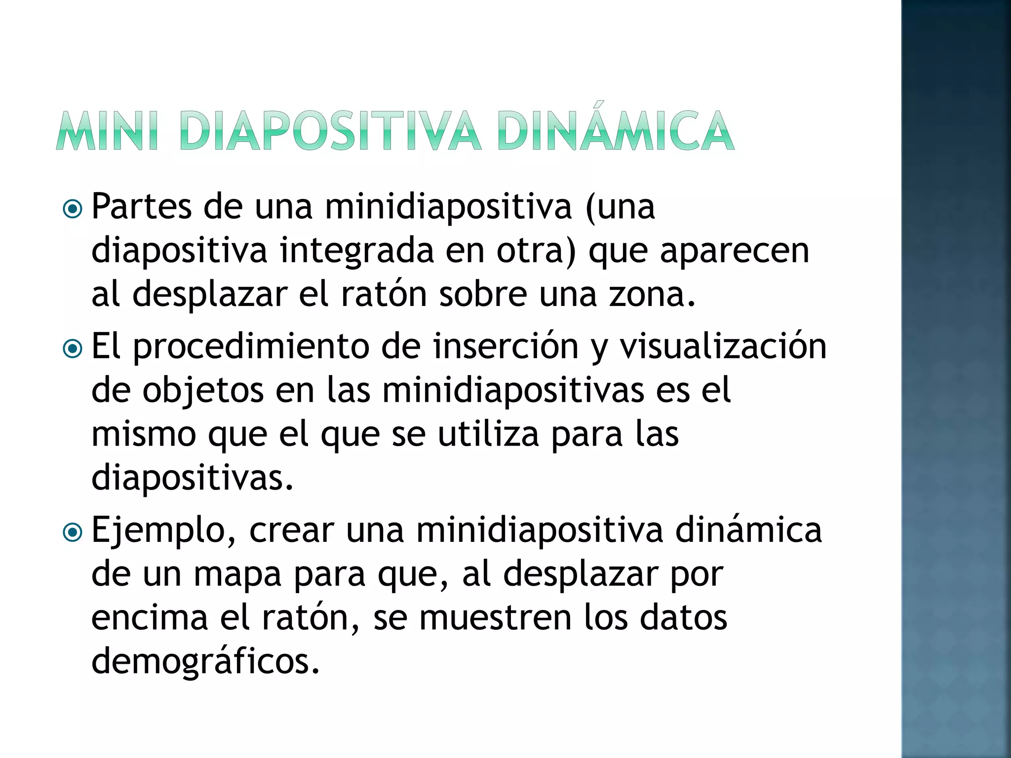  Partes de una minidiapositiva (una
diapositiva integrada en otra) que aparecen
al desplazar el ratón sobre una zona.
 El procedimiento de inserción y visualización
de objetos en las minidiapositivas es el
mismo que el que se utiliza para las
diapositivas.
 Ejemplo, crear una minidiapositiva dinámica
de un mapa para que, al desplazar por
encima el ratón, se muestren los datos
demográficos.
 