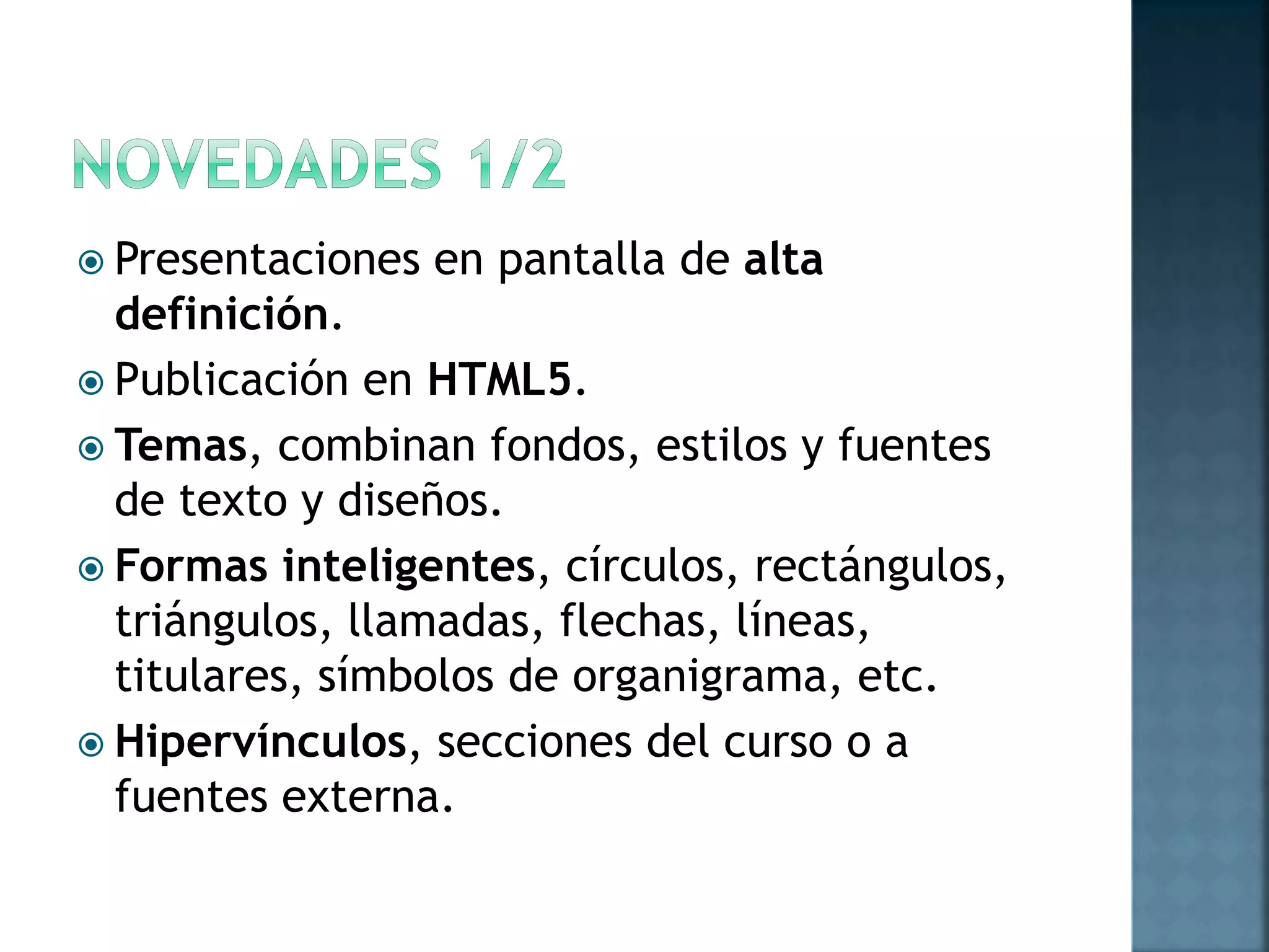  Presentaciones en pantalla de alta
definición.
 Publicación en HTML5.
 Temas, combinan fondos, estilos y fuentes
de texto y diseños.
 Formas inteligentes, círculos, rectángulos,
triángulos, llamadas, flechas, líneas,
titulares, símbolos de organigrama, etc.
 Hipervínculos, secciones del curso o a
fuentes externa.
 
