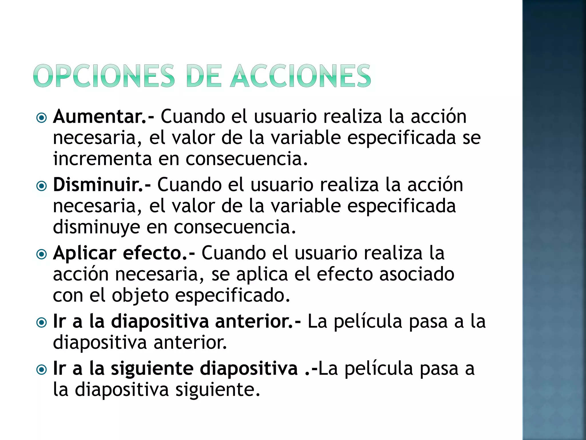  Aumentar.- Cuando el usuario realiza la acción
necesaria, el valor de la variable especificada se
incrementa en consecuencia.
 Disminuir.- Cuando el usuario realiza la acción
necesaria, el valor de la variable especificada
disminuye en consecuencia.
 Aplicar efecto.- Cuando el usuario realiza la
acción necesaria, se aplica el efecto asociado
con el objeto especificado.
 Ir a la diapositiva anterior.- La película pasa a la
diapositiva anterior.
 Ir a la siguiente diapositiva .-La película pasa a
la diapositiva siguiente.
 
