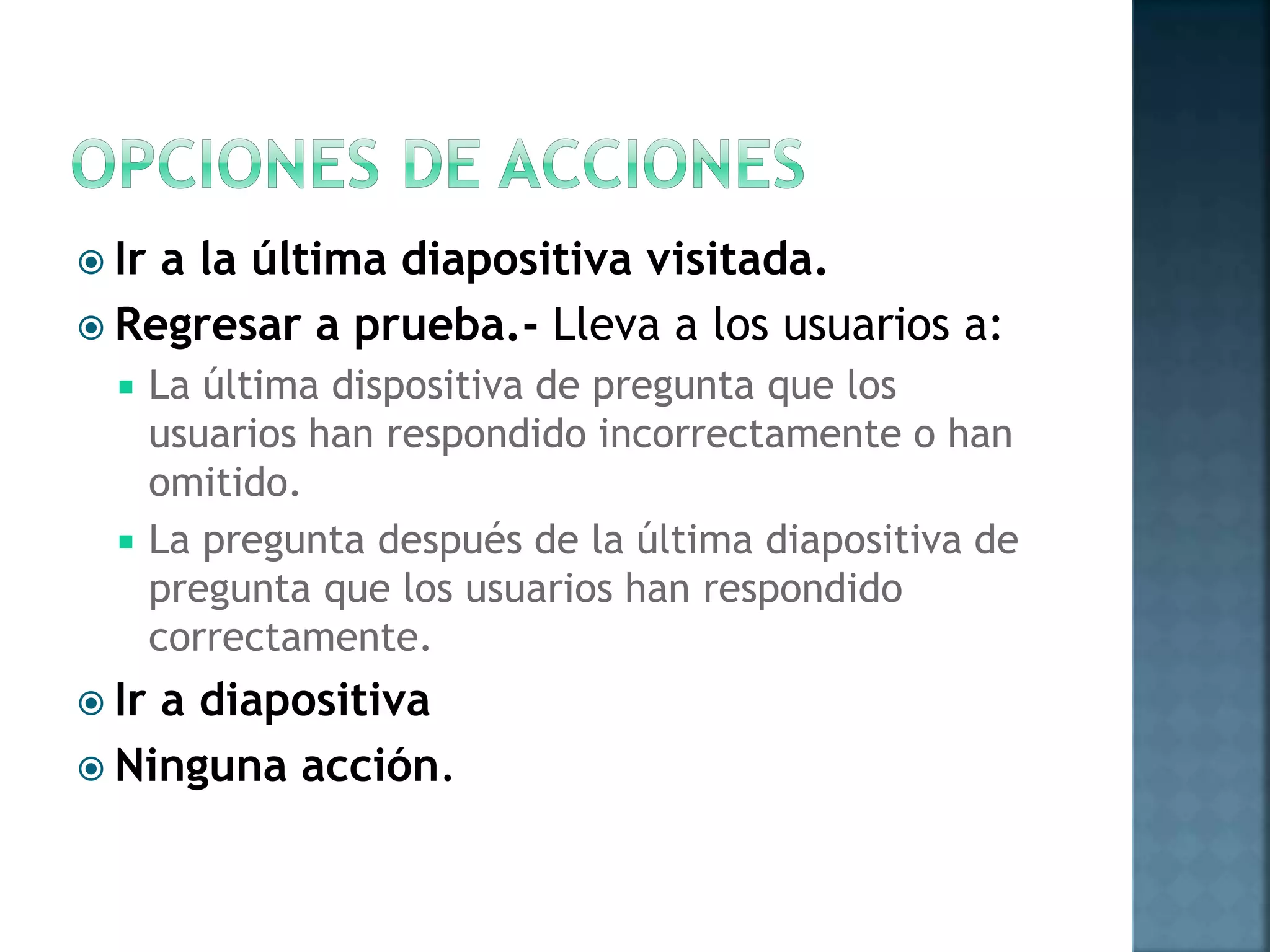  Ir a la última diapositiva visitada.
 Regresar a prueba.- Lleva a los usuarios a:
 La última dispositiva de pregunta que los
usuarios han respondido incorrectamente o han
omitido.
 La pregunta después de la última diapositiva de
pregunta que los usuarios han respondido
correctamente.
 Ir a diapositiva
 Ninguna acción.
 