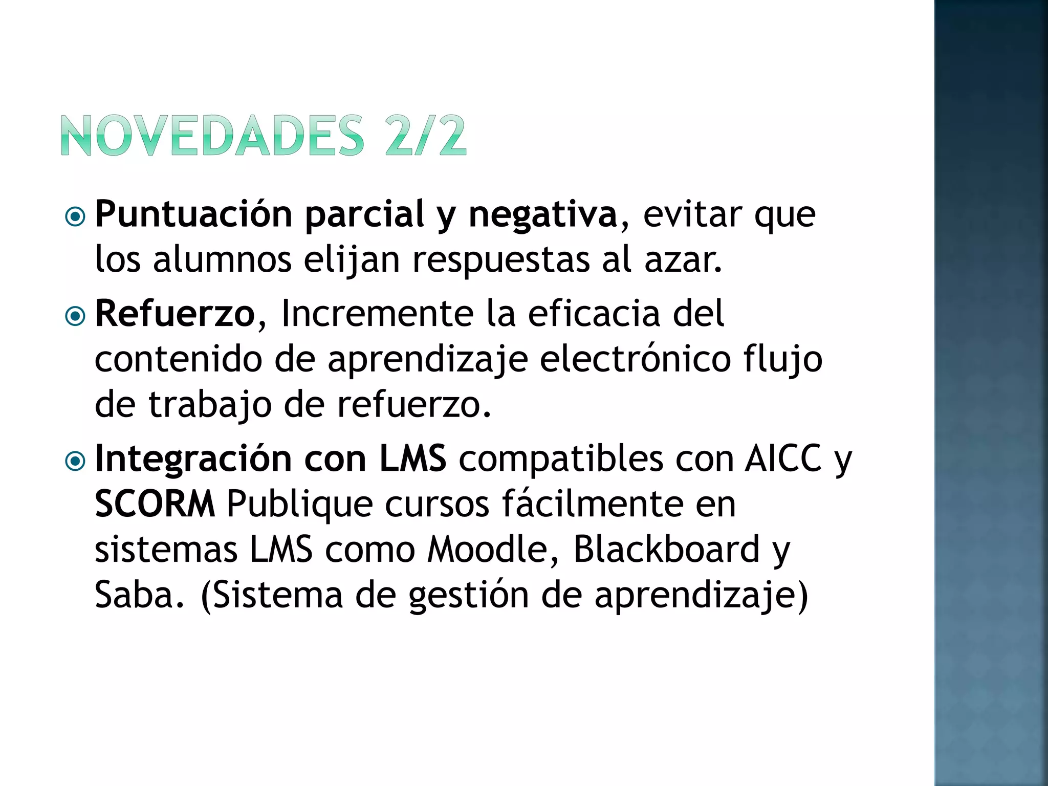  Puntuación parcial y negativa, evitar que
los alumnos elijan respuestas al azar.
 Refuerzo, Incremente la eficacia del
contenido de aprendizaje electrónico flujo
de trabajo de refuerzo.
 Integración con LMS compatibles con AICC y
SCORM Publique cursos fácilmente en
sistemas LMS como Moodle, Blackboard y
Saba. (Sistema de gestión de aprendizaje)
 
