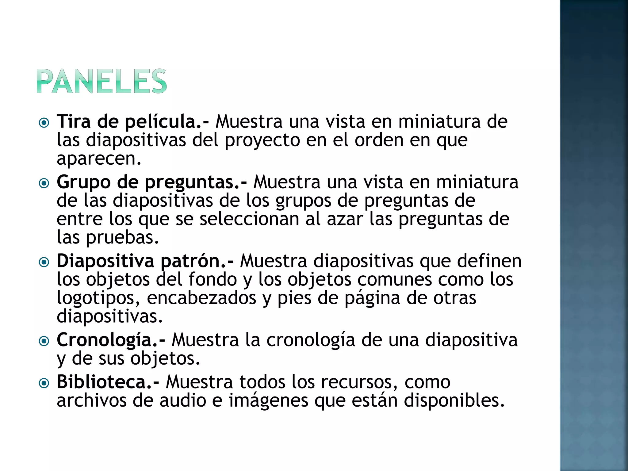  Tira de película.- Muestra una vista en miniatura de
las diapositivas del proyecto en el orden en que
aparecen.
 Grupo de preguntas.- Muestra una vista en miniatura
de las diapositivas de los grupos de preguntas de
entre los que se seleccionan al azar las preguntas de
las pruebas.
 Diapositiva patrón.- Muestra diapositivas que definen
los objetos del fondo y los objetos comunes como los
logotipos, encabezados y pies de página de otras
diapositivas.
 Cronología.- Muestra la cronología de una diapositiva
y de sus objetos.
 Biblioteca.- Muestra todos los recursos, como
archivos de audio e imágenes que están disponibles.
 