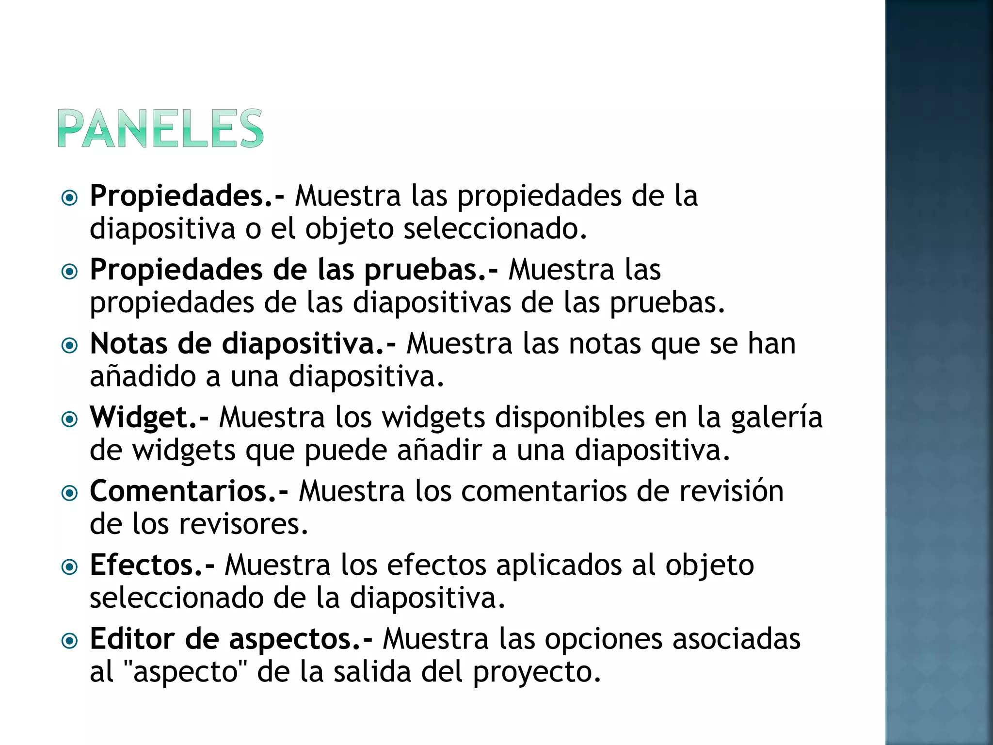  Propiedades.- Muestra las propiedades de la
diapositiva o el objeto seleccionado.
 Propiedades de las pruebas.- Muestra las
propiedades de las diapositivas de las pruebas.
 Notas de diapositiva.- Muestra las notas que se han
añadido a una diapositiva.
 Widget.- Muestra los widgets disponibles en la galería
de widgets que puede añadir a una diapositiva.
 Comentarios.- Muestra los comentarios de revisión
de los revisores.
 Efectos.- Muestra los efectos aplicados al objeto
seleccionado de la diapositiva.
 Editor de aspectos.- Muestra las opciones asociadas
al "aspecto" de la salida del proyecto.
 
