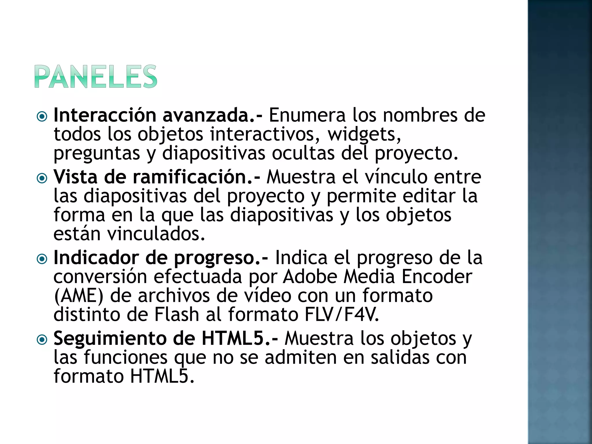  Interacción avanzada.- Enumera los nombres de
todos los objetos interactivos, widgets,
preguntas y diapositivas ocultas del proyecto.
 Vista de ramificación.- Muestra el vínculo entre
las diapositivas del proyecto y permite editar la
forma en la que las diapositivas y los objetos
están vinculados.
 Indicador de progreso.- Indica el progreso de la
conversión efectuada por Adobe Media Encoder
(AME) de archivos de vídeo con un formato
distinto de Flash al formato FLV/F4V.
 Seguimiento de HTML5.- Muestra los objetos y
las funciones que no se admiten en salidas con
formato HTML5.
 