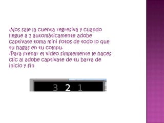 •Nos  sale la cuenta regresiva y cuando
llegue a 1 automáticamente adobe
captivate toma mini fotos de todo lo que
tu hagas en tu compu.
•Para frenar el video simplemente le haces
clic al adobe captivate de tu barra de
inicio y fin
 