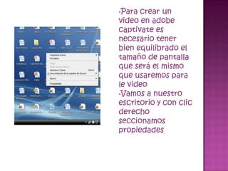 •Para crear un
video en adobe
captivate es
necesario tener
bien equilibrado el
tamaño de pantalla
que será el mismo
que usaremos para
le video
•Vamos a nuestro
escritorio y con clic
derecho
seccionamos
propiedades
 