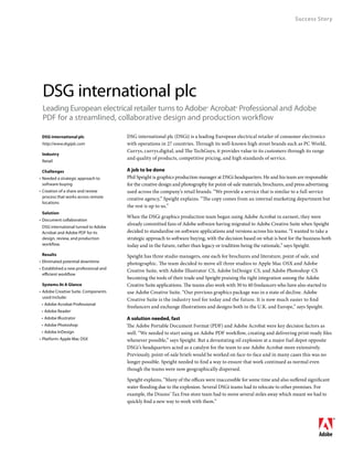 Success Story




 DSG international plc
 Leading European electrical retailer turns to Adobe® Acrobat® Professional and Adobe
 PDF for a streamlined, collaborative design and production workflow

	 DSG	international	plc                DSG international plc (DSGi) is a leading European electrical retailer of consumer electronics
 http://www.dsgiplc.com                with operations in 27 countries. Through its well-known high street brands such as PC World,
                                       Currys, currys.digital, and The TechGuys, it provides value to its customers through its range
	 Industry
                                       and quality of products, competitive pricing, and high standards of service.
 Retail

	 Challenges                           A	job	to	be	done
• Needed a strategic approach to       Phil Speight is graphics production manager at DSGi headquarters. He and his team are responsible
  software buying                      for the creative design and photography for point-of-sale materials, brochures, and press advertising
• Creation of a share and review       used across the company’s retail brands. “We provide a service that is similar to a full service
  process that works across remote     creative agency,” Speight explains. “The copy comes from an internal marketing department but
  locations
                                       the rest is up to us.”
	 Solution
                                       When the DSGi graphics production team began using Adobe Acrobat in earnest, they were
• Document collaboration
                                       already committed fans of Adobe software having migrated to Adobe Creative Suite when Speight
 DSG international turned to Adobe
 Acrobat and Adobe PDF for its         decided to standardise on software applications and versions across his teams. “I wanted to take a
 design, review, and production        strategic approach to software buying, with the decision based on what is best for the business both
 workflow.                             today and in the future, rather than legacy or tradition being the rationale,” says Speight.
	 Results                              Speight has three studio managers, one each for brochures and literature, point of sale, and
• Eliminated potential downtime        photographic. The team decided to move all three studios to Apple Mac OSX and Adobe
• Established a new professional and
                                       Creative Suite, with Adobe Illustrator® CS, Adobe InDesign® CS, and Adobe Photoshop ® CS
  efficient workflow
                                       becoming the tools of their trade and Speight praising the tight integration among the Adobe
	 Systems	At	A	Glance                  Creative Suite applications. The teams also work with 30 to 40 freelancers who have also started to
• Adobe Creative Suite. Components     use Adobe Creative Suite. “Our previous graphics package was in a state of decline. Adobe
  used include:
                                       Creative Suite is the industry tool for today and the future. It is now much easier to find
 • Adobe Acrobat Professional
                                       freelancers and exchange illustrations and designs both in the U.K. and Europe,” says Speight.
 • Adobe Reader®
 • Adobe Illustrator                   A	solution	needed,	fast
 • Adobe Photoshop                     The Adobe Portable Document Format (PDF) and Adobe Acrobat were key decision factors as
 • Adobe InDesign                      well. “We needed to start using an Adobe PDF workflow, creating and delivering print-ready files
• Platform: Apple Mac OSX              whenever possible,” says Speight. But a devastating oil explosion at a major fuel depot opposite
                                       DSGi’s headquarters acted as a catalyst for the team to use Adobe Acrobat more extensively.
                                       Previously, point-of-sale briefs would be worked on face-to-face and in many cases this was no
                                       longer possible. Speight needed to find a way to ensure that work continued as normal even
                                       though the teams were now geographically dispersed.

                                       Speight explains, “Many of the offices were inaccessible for some time and also suffered significant
                                       water flooding due to the explosion. Several DSGi teams had to relocate to other premises. For
                                       example, the Dixons’ Tax Free store team had to move several miles away which meant we had to
                                       quickly find a new way to work with them.”
 