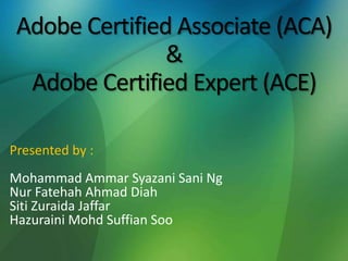 Adobe Certified Associate (ACA)
&
Adobe Certified Expert (ACE)
Presented by :
Mohammad Ammar Syazani Sani Ng
Nur Fatehah Ahmad Diah
Siti Zuraida Jaffar
Hazuraini Mohd Suffian Soo
 