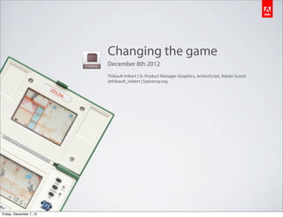 Changing the game
                         December 8th 2012
                         Thibault Imbert | Sr. Product Manager (Graphics, ActionScript, Adobe Scout)
                         @thibault_imbert | bytearray.org




Friday, December 7, 12
 