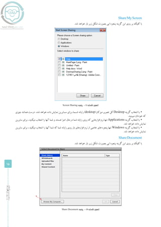 15
‫اساتید‬‫ویژه‬
ShareMyScreen
.‫شد‬ ‫خواهد‬ ‫باز‬ ‫زیر‬ ‫شکل‬ ‫بصورت‬ ‫ایی‬ ‫پنجره‬ ‫گزینه‬ ‫این‬ ‫روی‬ ‫بر‬ ‫کلیک‬ ‫با‬
Screen Sharing ‫پنجره‬ - 11 ‫شماره‬ ‫تصویر‬
▪▪‫چیزی‬ ‫همانند‬ ‫درست‬ ،‫شد‬ ‫خواهد‬ ‫داده‬ ‫نمایش‬ ‫ســایرین‬ ‫برای‬ ،‫شــما‬ ‫رایانه‬ )desktop(‫میزکار‬ ‫تصویر‬ ‫کل‬ Desktop ‫گزینه‬ ‫انتخاب‬ ‫با‬
.‫میبینید‬ ‫خودتان‬ ‫که‬
▪▪‫سایرین‬ ‫برای‬ ، ‫میکنید‬ ‫انتخاب‬ ‫را‬ ‫آنها‬ ‫شما‬ ‫و‬ ‫هستند‬ ‫اجرا‬ ‫درحال‬ ‫شما‬ ‫رایانه‬ ‫روی‬ ‫که‬ ‫افزارهایی‬ ‫نرم‬ ‫تنها‬ Applications ‫گزینه‬ ‫انتخاب‬ ‫با‬
.‫شد‬ ‫خواهد‬ ‫داده‬ ‫نمایش‬
▪▪‫سایرین‬ ‫برای‬ ، ‫میکنید‬ ‫انتخاب‬ ‫را‬ ‫آنها‬ ‫شما‬ ‫که‬ ‫شما‬ ‫رایانه‬ ‫روی‬ ‫باز‬ ‫افزارهای‬ ‫نرم‬ ‫از‬ ‫خاصی‬ ‫های‬ ‫پنجره‬ ‫تنها‬ Windows ‫گزینه‬ ‫انتخاب‬ ‫با‬
.‫شد‬ ‫خواهد‬ ‫داده‬ ‫نمایش‬
ShareDocument
.‫شد‬ ‫خواهد‬ ‫باز‬ ‫زیر‬ ‫شکل‬ ‫بصورت‬ ‫ایی‬ ‫پنجره‬ ‫گزینه‬ ‫این‬ ‫روی‬ ‫بر‬ ‫کلیک‬ ‫با‬
Share Document ‫پنجره‬ - 12 ‫شماره‬ ‫تصویر‬
 