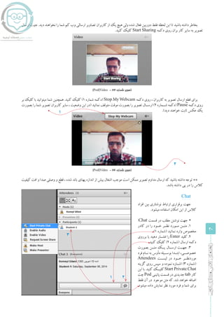 20
‫ادوبی‬‫مجازی‬‫کالس‬‫راهنمای‬
‫ارسال‬ ‫جهت‬ .‫دید‬ ‫نخواهند‬ ‫را‬ ‫شما‬ ‫کم‬ ‫وب‬ ‫ارسالی‬ ‫تصاویر‬ ‫کاربران‬ ‫از‬ ‫یک‬ ‫هیچ‬ ‫ولی‬ ‫شده‬ ‫فعال‬ ‫دوربین‬ ‫فقط‬ ‫لحظه‬ ‫این‬ ‫تا‬ ‫باشید‬ ‫داشته‬ ‫بخاطر‬
.‫کنید‬ ‫کلیک‬ Start Sharing ‫دکمه‬ ‫روی‬ ‫بران‬ ‫کار‬ ‫سایر‬ ‫به‬ ‫تصویر‬
)Pod(Video - 23 ‫شماره‬ ‫تصویر‬
‫بر‬ ‫کلیک‬ ‫با‬ ‫میتوانید‬ ‫شما‬ ‫همچنین‬ .‫کنید‬ ‫کلیک‬ )1 ‫شماره‬ ‫(دکمه‬ Stop My Webcam ‫دکمه‬ ‫روی‬ ، ‫کاربران‬ ‫به‬ ‫تصویر‬ ‫ارسال‬ ‫قطع‬ ‫برای‬
‫بصورت‬ ‫را‬ ‫شما‬ ‫تصویر‬ ‫کاربران‬ ‫سایر‬ ، ‫وضعیت‬ ‫این‬ ‫(در‬ ‫نمائید‬ ‫متوقف‬ ‫موقت‬ ‫بصورت‬ ‫را‬ ‫تصویر‬ ‫ارســال‬ )2 ‫شــماره‬ ‫(دکمه‬ Pause ‫دکمه‬ ‫روی‬
.)‫دید‬ ‫خواهند‬ ‫ثابت‬ ‫عکس‬ ‫یک‬
)Pod(Video - 24 ‫شماره‬ ‫تصویر‬
‫کیفیت‬ ‫افت‬ ‫و‬ ‫صدا‬ ‫وصلی‬ ‫و‬ ‫قطع‬ ، ‫شده‬ ‫باند‬ ‫پهنای‬ ‫اندازه‬ ‫از‬ ‫بیش‬ ‫اشغال‬ ‫موجب‬ ‫است‬ ‫ممکن‬ ‫تصویر‬ ‫مداوم‬ ‫ارسال‬ ‫که‬ ‫باشید‬ ‫داشته‬ ‫توجه‬ **
.‫باشد‬ ‫داشته‬ ‫پی‬ ‫در‬ ‫را‬ ‫کالس‬
1
1
2
Chat
‫افراد‬ ‫بین‬ ‫نوشتاری‬ ‫ارتباط‬ ‫برقراری‬ ‫جهت‬
.‫میشود‬ ‫استفاده‬ ‫امکان‬ ‫این‬ ‫از‬ ‫کالس‬
▪▪:Chat ‫قسمت‬ ‫در‬ ‫مطلب‬ ‫نوشتن‬ ‫جهت‬
‫کادر‬ ‫در‬ ‫را‬ ‫خــود‬ ‫نظــر‬ ‫مــورد‬ ‫متــن‬ .1
.)1 ‫(شماره‬ ‫نمائید‬ ‫وارد‬ ‫مخصوص‬
‫برروی‬ ‫یا‬ ‫دهید‬ ‫فشــار‬ ‫را‬ Enter ‫کلید‬ .2
.‫کنید‬ ‫کلیک‬ )2 ‫(شماره‬ ‫ارسال‬ ‫دکمه‬
‫بصورت‬ ‫متــن‬ ‫یــک‬ ‫ارســال‬ ‫جهــت‬ .3
‫فرد‬ ‫نــام‬ ‫به‬ ‫مأوس‬ ‫بوســیله‬ ‫ابتــدا‬ ،‫خصوصــی‬
Attendees ‫لیســت‬ ‫در‬ ‫خــود‬ ‫موردنظــر‬
‫گزینه‬ ‫روی‬ ‫سپس‬ ‫و‬ ‫نموده‬ ‫اشــاره‬ )3 ‫(شماره‬
‫این‬ ‫با‬ .‫کنید‬ ‫کلیــک‬ Start Private Chat
‫چت‬ Pod ‫پائینی‬ ‫قسمت‬ ‫در‬ ‫جدیدی‬ tab ‫کار‬
‫فقط‬ ‫آن‬ ‫در‬ ‫موجود‬ ‫متن‬ ‫که‬ .‫شد‬ ‫خواهد‬ ‫اضافه‬
.‫میشود‬ ‫داده‬ ‫نمایش‬ ‫نظر‬ ‫مورد‬ ‫فرد‬ ‫و‬ ‫شما‬ ‫برای‬
1
3
2
 