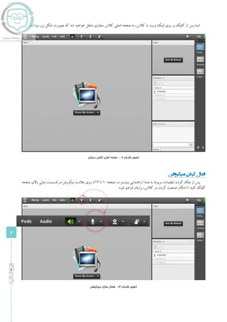 7
‫اساتید‬‫ویژه‬
.‫میباشد‬ ‫زیر‬ ‫شکل‬ ‫بصورت‬ ‫که‬ ‫شد‬ ‫خواهید‬ ‫منتقل‬ ‫مجازی‬ ‫کالس‬ ‫اصلی‬ ‫صفحه‬ ‫به‬ ،‫کالس‬ ‫به‬ ‫ورود‬ ‫لینک‬ ‫روی‬ ‫بر‬ ‫کلیک‬ ‫از‬ ‫پس‬ ‫شما‬
‫مجازی‬ ‫کالس‬ ‫اصلی‬ ‫صفحه‬ - 2 ‫شماره‬ ‫تصویر‬
‫میکروفن‬‫کردن‬‫فعال‬
‫صفحه‬ ‫باالی‬ ِ‫میانی‬ ‫قســمت‬ ‫در‬ ‫میکروفن‬ ‫عالمت‬ ‫روی‬ ،)1۲ ‫تا‬ 1۰ ‫صفحه‬ ‫در‬ ‫بیشــتر‬ ‫(راهنمایی‬ ‫صدا‬ ‫به‬ ‫مربوط‬ ‫تنظیمات‬ ‫کردن‬ ‫چک‬ ‫از‬ ‫پس‬
.‫شود‬ ‫فراهم‬ ‫برایتان‬ ،‫کالس‬ ‫در‬ ‫کردن‬ ‫صحبت‬ ‫امکان‬ ‫تا‬ ‫کنید‬ ‫کلیک‬
‫میکروفن‬ ‫سازی‬ ‫فعال‬ -3 ‫شماره‬ ‫تصویر‬
 