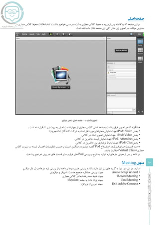 10
‫ادوبی‬‫مجازی‬‫کالس‬‫راهنمای‬
‫اصلی‬‫صفحه‬
‫در‬ ‫مجازی‬ ‫کالس‬ ‫محیط‬ ‫امکانات‬ ‫تمام‬ ‫داشــت‬ ‫خواهیم‬ ‫دسترســی‬ ‫آن‬ ‫به‬ ‫مجازی‬ ‫کالس‬ ‫محیط‬ ‫به‬ ‫ورود‬ ‫از‬ ‫پس‬ ‫فاصله‬ ‫بال‬ ‫که‬ ‫صفحه‬ ‫این‬ ‫در‬
.‫است‬ ‫شده‬ ‫داده‬ ‫نشان‬ ‫صفحه‬ ‫این‬ ‫کلی‬ ‫نمای‬ ‫زیر‬ ‫تصویر‬ ‫در‬ .‫میباشد‬ ‫دسترس‬
‫مجازی‬ ‫کالس‬ ‫اصلی‬ ‫صفحه‬ - 1 ‫شماره‬ ‫تصویر‬
. ‫است‬ ‫شده‬ ‫تشکیل‬ ‫زیر‬ ‫بصورت‬ ‫اصلی‬ ‫قسمت‬ ‫چهار‬ ‫از‬ ‫مجازی‬ ‫کالس‬ ‫اصلی‬ ‫صفحه‬ ،‫پیداست‬ ‫فوق‬ ‫تصویر‬ ‫در‬ ‫که‬ ‫همانگونه‬
▪▪.)‫(دانشجویان‬ ‫کنندگان‬ ‫شرکت‬ ‫به‬ ‫استاد‬ ‫نظر‬ ‫مورد‬ ‫محتواهای‬ ‫نمایش‬ ‫جهت‬ )Pod) Share ‫بخش‬
▪▪.‫کالس‬ ‫در‬ ‫استاد‬ ‫تصویر‬ ‫نمایش‬ ‫جهت‬ )Pod) Video ‫بخش‬
▪▪.‫کالس‬ ‫در‬ ‫حاضرین‬ ‫لیست‬ ‫نمایش‬ ‫جهت‬ )Pod) Attendees‫بخش‬
▪▪.‫کالس‬ ‫در‬ ‫حاضرین‬ ‫بین‬ ‫نوشتاری‬ ‫ارتباط‬ ‫جهت‬ )Pod) Chat‫بخش‬
‫کالس‬ ‫ســرور‬ ‫در‬ ‫شــده‬ ‫اعمــال‬ ‫تنظیمــات‬ ‫برحســب‬ ‫اســت‬ ‫ممکــن‬ ‫و‬ ‫میشــود‬ ‫گفتــه‬ Pod ‫اصطــاح‬ ‫در‬ ‫فــوق‬ ‫هــای‬ ‫قســمت‬ ‫بــه‬ **
.‫باشند‬ ‫متفاوت‬ )Virtual Class( ‫مجازی‬
.‫پرداخت‬ ‫خواهیم‬ ‫ضروری‬ ‫های‬ ‫قسمت‬ ‫سایر‬ ‫و‬ ‫فوق‬ ‫های‬ Pod ‫بررسی‬ ‫و‬ ‫شرح‬ ‫به‬ ،‫افزار‬ ‫نرم‬ ‫منوهای‬ ‫معرفی‬ ‫از‬ ‫پس‬ ‫و‬ ‫ادامه‬ ‫در‬
Meeting‫منوی‬
.‫میکنیم‬ ‫نظر‬ ‫صرف‬ ‫منوها‬ ‫بقیه‬ ‫بررسی‬ ‫از‬ ‫و‬ ‫پرداخته‬ ‫منوها‬ ‫همین‬ ‫بررسی‬ ‫به‬ ‫لذا‬ ،‫دارند‬ ‫نیاز‬ ‫زیر‬ ‫های‬ ‫گزینه‬ ‫به‬ ‫تنها‬ ‫منو‬ ‫این‬ ‫در‬ ،‫اساتید‬
▪	‫میکروفن‬ ‫و‬ ‫اسپیکر‬ /‫هدست‬ ‫صحیح‬ ‫عملکرد‬ ‫بررسی‬ ‫جهت‬ 	Audio Setup Wizard
▪	‫مجازی‬ ‫کالس‬ ‫در‬ ‫رخدادها‬ ‫همه‬ ‫ضبط‬ ‫جهت‬ 		Record Meeting
▪	)Session( ‫جلسه‬ ‫به‬ ‫دادن‬ ‫پایان‬ ‫جهت‬ 		End Meeting
▪	‫افزار‬ ‫نرم‬ ‫از‬ ‫خروج‬ ‫جهت‬ 	Exit Adobe Connect
 