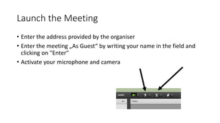 Launch the Meeting
• Enter the address provided by the organiser
• Enter the meeting „As Guest“ by writing your name in the field and
clicking on "Enter"
• Activate your microphone and camera
 