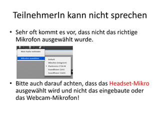 TeilnehmerIn kann	nicht	sprechen
• Sehr	oft	kommt	es	vor,	dass	nicht	das	richtige	
Mikrofon	ausgewählt	wurde.
• Bitte	auch	darauf	achten,	dass	das	Headset-Mikro	
ausgewählt	wird	und	nicht	das	eingebaute	oder	
das	Webcam-Mikrofon!
 