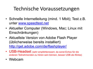 Technische	Voraussetzungen
• Schnelle Internetleitung (mind. 1 Mbit); Test z.B.
unter www.speedtest.net
• Aktueller Computer (Windows, Mac; Linux mit
Einschränkungen)
• Aktuellste Version von Adobe Flash Player
(üblicherweise bereits installiert)
http://get.adobe.com/de/flashplayer/
• USB-Headset (sehr empfehlenswert, da sonst Echos für die
anderen Teilnehmenden zu hören sein können, besser USB als Klinke)
• Webcam
 