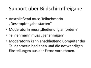 Support	über	Bildschirmfreigabe
• Anschließend	muss	TeilnehmerIn
„Desktopfreigabe	starten“	
• ModeratorIn muss	„Bedienung	anfordern“
• TeilnehmerIn muss	„genehmigen“
• ModeratorIn kann	anschließend	Computer	der	
TeilnehmerIn bedienen	und	die	notwendigen	
Einstellungen	aus	der	Ferne	vornehmen.
 