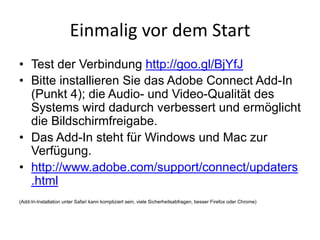 Einmalig	vor	dem	Start
• Test der Verbindung http://goo.gl/BjYfJ
• Bitte installieren Sie das Adobe Connect Add-In
(Punkt 4); die Audio- und Video-Qualität des
Systems wird dadurch verbessert und ermöglicht
die Bildschirmfreigabe.
• Das Add-In steht für Windows und Mac zur
Verfügung.
• http://www.adobe.com/support/connect/updaters
.html
(Add-In-Installation unter Safari kann kompliziert sein, viele Sicherheitsabfragen, besser Firefox oder Chrome)
 