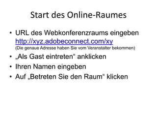Start	des	Online-Raumes
• URL des Webkonferenzraums eingeben
http://xyz.adobeconnect.com/xy
(Die genaue Adresse haben Sie vom Veranstalter bekommen)
• „Als Gast eintreten“ anklicken
• Ihren Namen eingeben
• Auf „Betreten Sie den Raum“ klicken
 