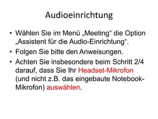 Audioeinrichtung
• Wählen Sie im Menü „Meeting“ die Option
„Assistent für die Audio-Einrichtung“.
• Folgen Sie bitte den Anweisungen.
• Achten Sie insbesondere beim Schritt 2/4
darauf, dass Sie Ihr Headset-Mikrofon
(und nicht z.B. das eingebaute Notebook-
Mikrofon) auswählen.
 