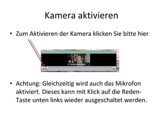 Kamera aktivieren Zum Aktivieren der Kamera klicken Sie bitte hier Achtung: Gleichzeitig wird auch das Mikrofon aktiviert. Dieses kann mit Klick auf die Reden-Taste unten links wieder ausgeschaltet werden. 