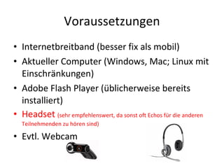 Voraussetzungen Internetbreitband (besser fix als mobil) Aktueller Computer (Windows, Mac; Linux mit Einschränkungen) Adobe Flash Player (üblicherweise bereits installiert) Headset  (sehr empfehlenswert, da sonst oft Echos für die anderen Teilnehmenden zu hören sind) Evtl. Webcam 