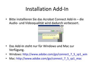 Installation Add-In Bitte installieren Sie das Acrobat Connect Add-In – die Audio- und Videoqualität wird dadurch verbessert. Das Add-In steht nur für Windows und Mac zur Verfügung. Windows:  http:// www.adobe.com/go/connect_7_5_sp1_win Mac:  http:// www.adobe.com/go/connect_7_5_sp1_mac 