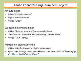 Adobe Connectiin kirjautuminen - ohjeet
Kirjautuminen
• Valitse ”Kirjaudu vieraana”
• Kirjoita nimesi ruutuun
• Klikkaa ”Enter”


Webcamin käynnistäminen
• Klikkaa ”Start my webcam” (kameramoduulissa)
• Ilmestyy ruutu Adobe Flash Player settings: klikkaa ”Allow”
• Klikkaa ”Start Sharing”


Mikrofonin käynnistäminen
• Klikkaa mikrofonikuvaketta näytön yläreunassa
• Säädä mikrofonin ja äänen voimakkuutta tarvittaessa: klikkaa ”Meeting” ja
  sen jälkeen ”Audio Set Up Wizard”
 