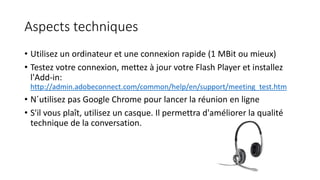 Aspects techniques
• Utilisez un ordinateur et une connexion rapide (1 MBit ou mieux)
• Testez votre connexion, mettez à jour votre Flash Player et installez
l'Add-in:
http://admin.adobeconnect.com/common/help/en/support/meeting_test.htm
• N´utilisez pas Google Chrome pour lancer la réunion en ligne
• S'il vous plaît, utilisez un casque. Il permettra d'améliorer la qualité
technique de la conversation.
 