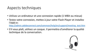 Aspects techniques
• Utilisez un ordinateur et une connexion rapide (1 MBit ou mieux)
• Testez votre connexion, mettez à jour votre Flash Player et installez
l'Add-in:
http://admin.adobeconnect.com/common/help/en/support/meeting_test.htm
• S'il vous plaît, utilisez un casque. Il permettra d'améliorer la qualité
technique de la conversation.
 