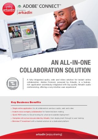 AN ALL-IN-ONE
           COLLABORATION SOLUTION
                    A fully integrated audio, web and video solution for instant online
                    collaboration. Adobe Connect, powered by Arkadin, is a feature-
                    rich application seamlessly integrated with top quality Arkadin audio
                    conferencing, offering a very intuitive user experience!




Key Business Benefits

 Single online application for all collaboration services: audio, web and video

 Instant cross-company collaboration for faster decision-making

 Quick ROI thanks to Cloud hosting for a fast and scalable deployment

 Complete roll-out service provided by Arkadin, from deployment through to user training

 Minimise IT investment with a hosted solution on a dedicated platform
 