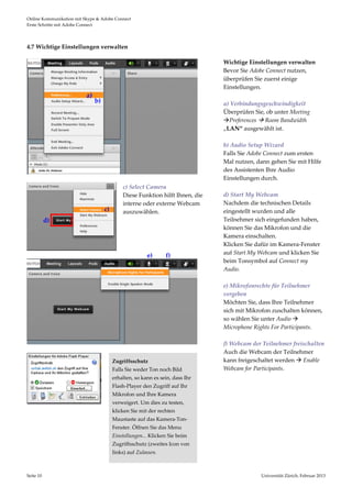 Online Kommunikation mit Skype & Adobe Connect                                                                                       
Erste Schritte mit Adobe Connect 




4.7 Wichtige Einstellungen verwalten 

                                                                                       Wichtige Einstellungen verwalten 
                                                                                       Bevor Sie Adobe Connect nutzen, 
                                                                                       überprüfen Sie zuerst einige 
                                                                                       Einstellungen.  
                          a)                                                            
                                b)                                                     a) Verbindungsgeschwindigkeit  
                                                                                       Überprüfen Sie, ob unter Meeting 
                                                                                       Preferences  Room Bandwidth 
                                                                                       „LAN“ ausgewählt ist.  
                                                                                        
                                                                                       b) Audio Setup Wizard  
                                                                                       Falls Sie Adobe Connect zum ersten 
                                                                                       Mal nutzen, dann gehen Sie mit Hilfe 
                                                                                       des Assistenten Ihre Audio 
                                                                                       Einstellungen durch.   
                                                    c) Select Camera                    
                                                    Diese Funktion hilft Ihnen, die    d) Start My Webcam 
                                                    interne oder externe Webcam        Nachdem die technischen Details 
                                      c)            auszuwählen.                       eingestellt wurden und alle 
            d)                                                                         Teilnehmer sich eingefunden haben, 
                                                                                       können Sie das Mikrofon und die 
                                                                                       Kamera einschalten.  
                                                                                       Klicken Sie dafür im Kamera‐Fenster 
                                                 
                                                                                       auf Start My Webcam und klicken Sie 
                                                             e)      f) 
                                                                                       beim Tonsymbol auf Connect my 
                                                                                       Audio. 
                                                                                        
                                                                                       e) Mikrofonrechte für Teilnehmer 
                                                                                       vergeben 
                                                                                       Möchten Sie, dass Ihre Teilnehmer 
                                                                                       sich mit Mikrofon zuschalten können, 
                                                                                       so wählen Sie unter Audio  
                                                                                       Microphone Rights For Participants.  
                                                                                        
                                                                                       f) Webcam der Teilnehmer freischalten
 
                                                                                       Auch die Webcam der Teilnehmer 
 
                                            Zugriffsschutz                             kann freigeschaltet werden  Enable 
 
                                            Falls Sie weder Ton noch Bild              Webcam for Participants.  
 
                                            erhalten, so kann es sein, dass Ihr         
 
                                            Flash‐Player den Zugriff auf Ihr            
 
                                            Mikrofon und Ihre Kamera 
 
                                            verweigert. Um dies zu testen, 
                                             
                                            klicken Sie mit der rechten 
                                            Maustaste auf das Kamera‐Ton‐
                                            Fenster. Öffnen Sie das Menu 
                                            Einstellungen... Klicken Sie beim 
                                            Zugriffsschutz (zweites Icon von 
                                            links) auf Zulassen.  



Seite 10                                                                                            Universität Zürich, Februar 2013 
                                                                                                                    
 
