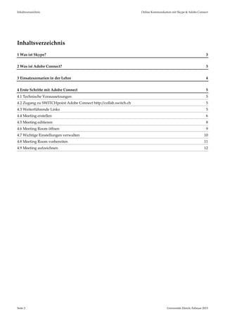 Inhaltsverzeichnis                                                 Online Kommunikation mit Skype & Adobe Connect 
 




Inhaltsverzeichnis 
1 Was ist Skype?                                                                                                  3 


2 Was ist Adobe Connect?                                                                                          3 


3 Einsatzszenarien in der Lehre                                                                                   4 


4 Erste Schritte mit Adobe Connect                                                                                5 
4.1 Technische Voraussetzungen                                                                                    5 
4.2 Zugang zu SWITCHpoint Adobe Connect http://collab.switch.ch                                                   5 
4.3 Weiterführende Links                                                                                          5 
4.4 Meeting erstellen                                                                                             6 
4.5 Meeting editieren                                                                                             8 
4.6 Meeting Room öffnen                                                                                           9 
4.7 Wichtige Einstellungen verwalten                                                                             10 
4.8 Meeting Room vorbereiten                                                                                     11 
4.9 Meeting aufzeichnen                                                                                          12 
 
 




Seite 2                                                                             Universität Zürich, Februar 2013 
 